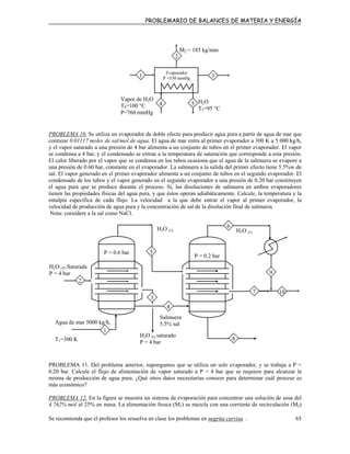 PROBLEMARIO DE BALANCES DE MATERIA Y ENERGÍA
1
Vapor de H2O
T4=100 °C
P=760 mmHg
4
3
Evaporador
P =530 mmHg
H2O
T5=95 °C
5
M2 = 185 kg/min
2
PROBLEMA 10. Se utiliza un evaporador de doble efecto para producir agua pura a partir de agua de mar que
contiene 0.01117 moles de sal/mol de agua. El agua de mar entra al primer evaporador a 300 K a 5 000 kg/h,
y el vapor saturado a una presión de 4 bar alimenta a un conjunto de tubos en el primer evaporador. El vapor
se condensa a 4 bar, y el condensado se extrae a la temperatura de saturación que corresponde a esta presión.
El calor liberado por el vapor que se condensa en los tubos ocasiona que el agua de la salmuera se evapore a
una presión de 0.60 bar, constante en el evaporador. La salmuera a la salida del primer efecto tiene 5.5%w de
sal. El vapor generado en el primer evaporador alimenta a un conjunto de tubos en el segundo evaporador. El
condensado de los tubos y el vapor generado en el segundo evaporador a una presión de 0.20 bar constituyen
el agua pura que se produce durante el proceso. Si, las disoluciones de salmuera en ambos evaporadores
tienen las propiedades físicas del agua pura, y que éstos operan adiabáticamente. Calcule, la temperatura y la
entalpía específica de cada flujo. La velocidad a la que debe entrar el vapor al primer evaporador, la
velocidad de producción de agua pura y la concentración de sal de la disolución final de salmuera.
Nota: considere a la sal como NaCl.
Agua de mar 5000 kg/h,
T1=300 K
H2O (v) H2O (v)
P = 0.6 bar
P = 0.2 bar
H2O (V) Saturada
P = 4 bar
H2O (l) saturado
P = 4 bar
Salmuera
5.5% sal
1
2
3
5
4
10
6
7
8
9
PROBLEMA 11. Del problema anterior, supongamos que se utiliza un solo evaporador, y se trabaja a P =
0.20 bar. Calcule el flujo de alimentación de vapor saturado a P = 4 bar que se requiere para alcanzar la
misma de producción de agua pura. ¿Qué otros datos necesitarías conocer para determinar cuál proceso es
más económico?
PROBLEMA 12. En la figura se muestra un sistema de evaporación para concentrar una solución de sosa del
4.762% mol al 25% en masa. La alimentación fresca (M1) se mezcla con una corriente de recirculación (M2)
Se recomienda que el profesor los resuelva en clase los problemas en negrita curvisa . 65
 