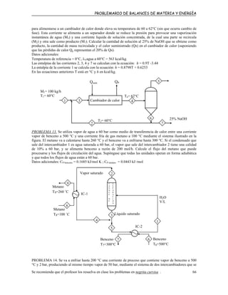 PROBLEMARIO DE BALANCES DE MATERIA Y ENERGÍA
para alimentarse a un cambiador de calor donde eleva su temperatura de 60 a 62°C (sin que ocurra cambio de
fase). Esta corriente se alimenta a un separador donde se reduce la presión para provocar una vaporización
instantánea de agua (M5) y una corriente líquida de solución concentrada, de la cual una parte se recircula
(M2) y otra sale como producto (M7). Calcular la cantidad de solución al 25% de NaOH que se obtiene como
producto, la cantidad de masa recirculada y el calor suministrado (Qs) en el cambiador de calor (suponiendo
que las pérdidas de calor Qp representan el 20% de Qs).
Datos adicionales:
Temperatura de referencia = 0°C, λVagua a 60°C = 563 kcal/kg.
Las entalpías de las corrientes 2, 3, 4 y 7 se calculan con la ecuación: h = 0.9T -3.44
La entalpía de la corriente 1 se calcula con la ecuación: h = 0.8798T + 0.6253
En las ecuaciones anteriores T está en °C y h en kcal/kg.
M1= 100 kg/h
T1= 60°C
2
5
6
31
7
QPQsum
Cambiador de calor
25% NaOH
T4= 62°C
4
T2= 60°C
PROBLEMA 13. Se utiliza vapor de agua a 60 bar como medio de transferencia de calor entre una corriente
vapor de benceno a 500 °C y una corriente fría de gas metano a 100 °C mediante el sistema ilustrado en la
figura. El metano va a calentarse hasta 260 °C y el benceno va a enfriarse hasta 300 °C. Si el condensado que
sale del intercambiador 1 es agua saturada a 60 bar, el vapor que sale del intercambiador 2 tiene una calidad
de 10% a 60 bar, y se alimenta benceno a razón de 200 mol/h. Calcule el flujo del metano que puede
procesarse y los flujos de circulación del agua. Supóngase que todas las unidades operan en forma adiabática
y que todos los flujos de agua están a 60 bar.
Datos adicionales: CP benceno = 0.1685 kJ/mol K ; CP metano = 0.0443 kJ /mol
4
2
6
1
5
S
E
P
A
R
A
C
I
Ó
N
Benceno
T6=500°C
Benceno
T7=300°C
7
IC-2
Líquido saturado3
Metano
T8=100 ˚C
8
H2O
V/L
IC-1
Metano
T9=260 ˚C
9 T
A
N
Q
U
E
D
E
Vapor saturado
PROBLEMA 14. Se va a enfriar hasta 200 °C una corriente de proceso que contiene vapor de benceno a 500
°C y 2 bar, produciendo al mismo tiempo vapor de 50 bar, mediante el sistema de dos intercambiadores que se
Se recomienda que el profesor los resuelva en clase los problemas en negrita curvisa . 66
 