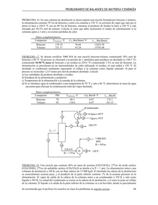 PROBLEMARIO DE BALANCES DE MATERIA Y ENERGÍA
PROBLEMA 16. En una columna de destilación se desea separar una mezcla formada por benceno y tolueno,
la alimentación contiene 70 %n de benceno y entra a la columna a 150 °F, la corriente de vapor que sale por el
domo lo hace a 184.9 °F con un 90 %n de benceno, mientras el producto de fondos lo hace a 230 °F y está
formado por 98.5% mol de tolueno. Calcule el calor que debe suministrar el medio de calentamiento si la
columna opera a 1 atm y no existen pérdidas de calor.
Datos complementarios:
Compuesto Tebullición, ºF CP, Btu/lbmol °F vλ , Btu/lbmol
Benceno 176.18 36.66 13423.38
Tolueno 231.17 43.24 15793.68
PROBLEMA 17. Se desean rectificar 5000 lb/h de una mezcla benceno-tolueno conteniendo 54% mol de
benceno a 80 °F. El proceso se efectuará a la presión de 1 atmósfera para producir un destilado (a 180.5 °F)
conteniendo 94.967% masa de benceno y un residuo (a 229.6 °F) conteniendo 1.5% en mol de benceno. La
alimentación se precalienta en un intercambiador de calor utilizando el residuo, el cual saldrá a 150 °F. El
destilado se condensará totalmente regresando el reflujo a la columna como líquido saturado. Sí para el
proceso se recirculan 1.215 moles por mol de producto destilado. Calcule:
a) Las cantidades de producto destilado y residuo.
b) Entalpías de la alimentación y productos.
c) Temperatura de la alimentación a la entrada de la columna.
d) Si se introduce agua al condensador a una temperatura de 59 °F y sale a 86 °F, determínese la masa de agua
necesaria para efectuar la condensación total del vapor destilado.
Datos complementarios:
Compuesto PM Tebullición, ºC Cp, Btu/lb °F vλ , Btu/lb
Benceno 78 80.1 0.47 172.1
Tolueno 92 110.6 0.47 161.13
8
7
3
1
T2 = ?
150°F
229.6°F
B = 1.5%n
4
2
IC
180.5°F
Condensador
Agua a 59°F9
10 Agua a 86°F
5
6
5 000 lb/h
80ºF
B = 54%n
PROBLEMA 18. Una mezcla que contiene 46% en masa de acetona (CH3COCH3), 27%w de ácido acético
(CH3COOH), 27%w de anhídrido acético (CH3CO)2O se destila a la P = 1 atm. La alimentación entra a una
columna de destilación a 348 K con un flujo másico de 15 000 kg/h. El destilado (la cabeza de la destilación)
es esencialmente acetona pura, y el producto de la parte inferior contiene 1% de la acetona presente en la
alimentación. El vapor de salida de la cabeza de la columna entra a un condensador a 329 K y sale como
líquido a 303 K. La mitad del condensado se extrae en la cabeza de la destilación, y el resto se pone en reflujo
de la columna. El líquido a la salida de la parte inferior de la columna va a un hervidor, donde es parcialmente
Se recomienda que el profesor los resuelva en clase los problemas en negrita curvisa . 68
 