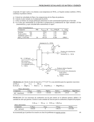 PROBLEMARIO DE BALANCES DE MATERIA Y ENERGÍA
evaporado. El vapor vuelve a la columna a una temperatura de 398 K, y el líquido residual, también a 398 K,
constituye el producto inferior.
a) Calcule las velocidades de flujo y las composiciones de los flujos de productos.
b) Calcule el calor retirado en el condensador Qc (kJ/h).
c) Utilice un balance de energía global para determinar el calor suministrado Qc(kJ/h) por el hervidor.
d) Si el calor que suministrado en el hervidor lo proporciona la condensación de vapor saturado a 10 bar
(manométrica), ¿a qué velocidad debe suministrarse el vapor?
Datos Termodinámicos
Compuesto PM Tebullición, K CP (l), kJ/kg K vλ , kJ/kg
Acetona (A) 329.0 2.30 520.6
Ácido acético (B) 391.1 2.18 406.5
Anhídrido acético (C) 413.2 2.26
H2O @ 11.013 bar 18 457.25 4.184 1998.5
M1 = 15 000 kg/h
46% acetona (l)
27% ácido acético (l)
27% anhídrido acético (l)
T1 = 348 K
Acetona (v), T2 = 329 K
Producto de la destilación
Acetona (l), T6 = 303 K
Qc
Qr
1
Producto inferior (líquido)
1% de acetona de la alimentación
ácido acético
anhídrido acético
T8 = 398 K
4
2
5 6
3
7
8
PROBLEMA 19. Calcule el calor de reacción a 77 °F (25 °C) y una atmósfera para las siguientes reacciones:
a) CH4 (g) ⇒ C (s) + 2H2 (g)
b) 2CaO (s) + 2MgO (s) + 4H2O (1) ⇒ 2Ca(OH)2 (s) + 2Mg(OH)2 (s)
Datos adicionales
Compuesto CH4(g) CaO(s) MgO(s) H2O(1) Ca(OH)2(s) Mg(OH)2(s)
o
fh∆ (kcal/mol) –17.889 –151.9 –143.84 –68.3174 –253.8 –221
PROBLEMA 20. Las reacciones de combustión son de gran interés en la industria química, debido a la
cantidad de calor que generan. Calcule el calor estándar de reacción para la combustión completa del propano.
C3H8 (g) + 5O2 (g) ⇒ 3CO2 (g) + 4H2O (g)
Datos adicionales:
Compuesto C3H8(g) O2(g) CO2(g) H2O(g)
o
fh∆ (kJ/mol) –103.85 0 –393.51 –241.826
Se recomienda que el profesor los resuelva en clase los problemas en negrita curvisa . 69
 