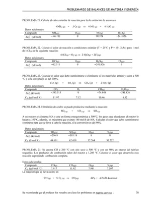 PROBLEMARIO DE BALANCES DE MATERIA Y ENERGÍA
PROBLEMA 21. Calcule el calor estándar de reacción para la de oxidación de amoniaco.
4NH3 (g) + 5 O2 (g) ⇒ 4 NO (g) + 6 H2O (g)
Datos adicionales:
Compuesto NH3(g) O2(g) NO(g) H2O(g)
o
fh∆ (kJ/mol) – 46.191 0 90.374 –241.826
PROBLEMA 22. Calcule el calor de reacción a condiciones estándar (T = 25°C y P = 101.3kPa) para 1 mol
de HCl(g) de la siguiente reacción:
4HCl(g) + O2 (g) ⇒ 2 H2O(g) + 2Cl2(g)
Datos adicionales:
Compuesto HCl(g) O2(g) H2O(g) Cl2(g)
o
fh∆ (kJ/mol) –92.311 0 –241.826 0
PROBLEMA 23. Calcular el calor que debe suministrarse o eliminarse si los materiales entran y salen a 500
°C y si la conversión es del 100%.
CO2 (g) + 4H2 (g) ⇒ CH4 (g) + 2 H2O (g)
Datos adicionales:
Compuesto CO2 H2 CH4(g) H2O(g)
o
fh∆ ,(kJ/mol) –393.513 0 –74.848 –241.826
CP, (cal/mol K) 11.97 7.12 10.46 8.32
PROBLEMA 24. El trióxido de azufre se puede producirse mediante la reacción:
SO2 (g) + ½O2 (g) ⇒ SO3 (g)
A un reactor se alimenta SO2 y aire en forma estequiométrica a 300°C, los gases que abandonan el reactor lo
hacen a 350°C, además, se encuentra que existen 180 mol/h de SO3. Calcular el calor que debe suministrarse
o retirarse para que se lleve a cabo la reacción, si la conversión es del 90%.
Datos adicionales:
Compuesto SO2(g) SO3(g) O2(g) N2(g)
o
fh∆ ,(kJ/mol) –296.9 –395.18 0 0
CP (J/mol K) 48.601 62.419 32.264 30.222
PROBLEMA 25. Se quema CO a 200 °C con aire seco a 500 °C y con un 90% en exceso del teórico
requerido. Los productos de combustión salen del reactor a 1,200 °C. Calcular el calor que desarrolla esta
reacción suponiendo combustión completa.
Datos adicionales:
Compuesto CO(g) CO2(g) O2(g) N2(g)
CP (cal/mol °C) 7.017 11.92 7.941 7.507
La reacción que se lleva a cabo es:
CO (g) + ½ O2 (g) ⇒ CO2(g) ∆hºR = –67.636 kcal/mol
Se recomienda que el profesor los resuelva en clase los problemas en negrita curvisa . 70
 