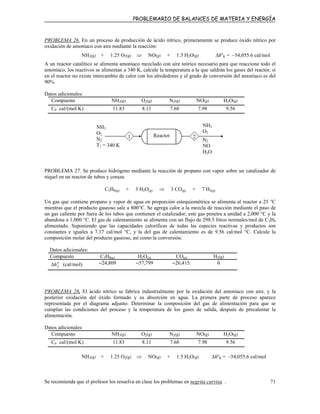 PROBLEMARIO DE BALANCES DE MATERIA Y ENERGÍA
PROBLEMA 26. En un proceso de producción de ácido nítrico, primeramente se produce óxido nítrico por
oxidación de amoniaco con aire mediante la reacción:
NH3(g) + 1.25 O2(g) ⇒ NO(g) + 1.5 H2O(g) ∆hºR = –54,055.6 cal/mol
A un reactor catalítico se alimenta amoníaco mezclado con aire teórico necesario para que reaccione todo el
amoníaco, los reactivos se alimentan a 340 K, calcule la temperatura a la que saldrán los gases del reactor, si
en el reactor no existe intercambio de calor con los alrededores y el grado de conversión del amoníaco es del
90%.
Datos adicionales:
Compuesto NH3(g) O2(g) N2(g) NO(g) H2O(g)
CP cal/(mol K) 11.83 8.11 7.68 7.98 9.56
21 Reactor
NH3
O2
N2
NO
H2O
NH3
O2
N2
T1 = 340 K
PROBLEMA 27. Se produce hidrógeno mediante la reacción de propano con vapor sobre un catalizador de
níquel en un reactor de tubos y coraza.
C3H8(g) + 3 H2O(g) ⇒ 3 CO(g) + 7 H2(g)
Un gas que contiene propano y vapor de agua en proporción estequiométrica se alimenta al reactor a 25 °C
mientras que el producto gaseoso sale a 800°C. Se agrega calor a la mezcla de reacción mediante el paso de
un gas caliente por fuera de los tubos que contienen el catalizador; este gas penetra a unidad a 2,000 °C y la
abandona a 1,000 °C. El gas de calentamiento se alimenta con un flujo de 298.5 litros normales/mol de C3H8
alimentado. Suponiendo que las capacidades caloríficas de todas las especies reactivas y productos son
constantes e iguales a 7.17 cal/mol °C, y la del gas de calentamiento es de 9.56 cal/mol °C. Calcule la
composición molar del producto gaseoso, así como la conversión.
Datos adicionales:
Compuesto C3H8(g) H2O(g) CO(g) H2(g)
o
fh∆ (cal/mol) –24,809 –57,799 –26,415. 0
PROBLEMA 28. El ácido nítrico se fabrica industrialmente por la oxidación del amoníaco con aire, y la
posterior oxidación del óxido formado y su absorción en agua. La primera parte de proceso aparece
representada por el diagrama adjunto. Determinar la composición del gas de alimentación para que se
cumplan las condiciones del proceso y la temperatura de los gases de salida, después de precalentar la
alimentación.
Datos adicionales:
Compuesto NH3(g) O2(g) N2(g) NO(g) H2O(g)
CP cal/(mol K) 11.83 8.11 7.68 7.98 9.56
NH3(g) + 1.25 O2(g) ⇒ NO(g) + 1.5 H2O(g) ∆hºR = –54,055.6 cal/mol
Se recomienda que el profesor los resuelva en clase los problemas en negrita curvisa . 71
 
