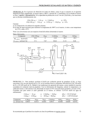 PROBLEMARIO DE BALANCES DE MATERIA Y ENERGÍA
PROBLEMA 30. En el proceso de obtención de óxido de etileno, como el que se muestra en el siguiente
diagrama de flujo simplificado, el reactor opera a 300°C y presión de 1.2 atmósferas. En la entrada al reactor
se tiene 1 mol de C2H4/mol de O2. Si la capacidad de producción es de 5 ton de C2H4O/día y, las reacciones
que se efectúan simultáneamente son:
CH2=CH2 (g) + ½ O2 (g) ⇒ C2H4O (g) η = 35%
CH2=CH2 (g) + 3 O2 (g) ⇒ 2 CO2 (g) + 2 H2O (g) η = 15%
Calcular:
a) la composición a la salida de la segunda columna.
b) la masa de agua necesaria para mantener la temperatura de 300°C en el reactor, si entra a una temperatura
de 15°C y sale a 35°C.
Nota: Las conversiones son con respecto al total del etileno alimentado al reactor.
Datos Adicionales.
Compuesto CH2=CH2(g) O2(g) C2H4O(g) CO2(g) H2O(g)
C300af °∆h (kcal/mol) 10.6 0 –14.8 –94.1 –58.5
CP a 300 °C cal/(mol K) 17.1 7.67 20.62 11.31 8.68
4 6
H2O
T 9= 15 °C
C2H4
T1=20 °C
M5=5 ton C2H4O / día
H2O
T10 = 35 °C US-1 US-2
5 7
3Reactor
910O2
T2 = 20 °C
2
18
O2
CO2
H2O
PROBLEMA 31.- Para producir acroleína (C3H4O) por oxidación parcial de propileno (C3H6), se hace
reaccionar C3H6 con una mezcla de O2 y N2; en la corriente fresca se alimentan 100 mol/h de C3H6 120 mol/h
de O2 y 451.428 mol/h de N2. Debido a las condiciones de operación del reactor, ocurre también la reacción
secundaria de oxidación total de propileno. Con la información del diagrama, calcule la temperatura a la
salida del reactor, si del total de C3H6 alimentado al reactor el 97% reacciona hacia acroleína y el resto a CO2.
Considere que para retirar el calor generado en el reactor, se utilizan 11,673.83 mol/h de agua de
enfriamiento.
C3H6 (g) + O2 (g) ⇒ C3H4O(g) + H2O(g) ∆hºR = –333.35 kJ/mol
C3H6(g) + 4.5O2(g) ⇒ 3CO2(g) + 3H2O(g) ∆hºR = –1,927.83 kJ/mol
Compuesto C3H6(g) O2(g) N2(g) C3H4O(g) H2O(g) CO2(g) H2O(L)
CP kJ/(mol K) 0.0935 0.0313 0.0301 0.0913 0.0360 0.0438 0.0753
Se recomienda que el profesor los resuelva en clase los problemas en negrita curvisa . 73
 