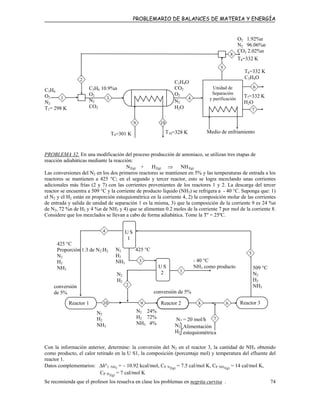 PROBLEMARIO DE BALANCES DE MATERIA Y ENERGÍA
T7=332 K
H2O
O2 1.92%n
N2 96.06%n
CO2 2.02%n
T8=332 K
C3H4O
CO2
O2
N2
H2O
C3H6 10.9%n
O2
N2
CO2
C3H6
O2
N2
T1= 298 K
1 3 4
6
2
T9=301 K T10=328 K
9 10
7
Medio de enfriamiento
T6=332 K
C3H4O
Unidad de
Separación
y purificación
8
5
PROBLEMA 32. En una modificación del proceso producción de amoniaco, se utilizan tres etapas de
reacción adiabáticas mediante la reacción:
N2(g) + H2(g) ⇒ NH3(g)
Las conversiones del N2 en los dos primeros reactores se mantienen en 5% y las temperaturas de entrada a los
reactores se mantienen a 425 °C; en el segundo y tercer reactor, esto se logra mezclando unas corrientes
adicionales más frías (2 y 7) con las corrientes provenientes de los reactores 1 y 2. La descarga del tercer
reactor se encuentra a 509 °C y la corriente de producto líquido (NH3) se refrigera a - 40 °C. Suponga que: 1)
el N2 y el H2 están en proporción estequiométrica en la corriente 4, 2) la composición molar de las corrientes
de entrada y salida de unidad de separación 1 es la misma, 3) que la composición de la corriente 9 es 24 %n
de N2, 72 %n de H2 y 4 %n de NH3 y 4) que se alimentan 0.2 moles de la corriente 7 por mol de la corriente 8.
Considere que los mezclados se llevan a cabo de forma adiabática. Tome la Tº = 25ºC.
Alimentación
stequiométricae
N7 = 20 mol/h
N2
H2
N2 425 °C
H2
NH3
509 °C
N2
H2
NH3
Reactor 1 Reactor 2 Reactor 310 9 8 6
U S
1
4
425 °C
Proporción 1:3 de N2:H2
N2
H2
NH3
N2
H2
conversión
de 5%
2
3
1
5
- 40 °C
NH3 como producto
conversión de 5%
U S
2
N2 2
H
4%
2%2 7
NH3 4%
7
N2
H2
NH3
Con la información anterior, determine: la conversión del N2 en el reactor 3, la cantidad de NH3 obtenido
como producto, el calor retirado en la U S1, la composición (porcentaje mol) y temperatura del efluente del
reactor 1.
Datos complementarios: ∆h°f NH3
= – 10.92 kcal/mol, CP N2(g)
= 7.5 cal/mol K, CP NH3(g)
= 14 cal/mol K,
CP H2(g)
= 7 cal/mol K
Se recomienda que el profesor los resuelva en clase los problemas en negrita curvisa . 74
 