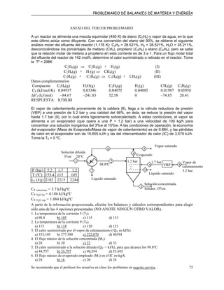 PROBLEMARIO DE BALANCES DE MATERIA Y ENERGÍA
ANEXO DEL TERCER PROBLEMARIO
A un reactor se alimenta una mezcla equimolar (450 K) de etano (C2H6) y vapor de agua, en la que
este último actúa como diluyente. Con una conversión del etano del 90%, se obtiene el siguiente
análisis molar del efluente del reactor (1,176 K): C2H4 = 28.521%, H2 = 28.521%, H2O = 35.211%,
desconociéndose los porcentajes de metano (CH4), propileno (C3H6) y etano (C2H6), pero se sabe
que la relación molar de metano a propileno en esta corriente es de 3 a 1. Para un flujo molar total
del efluente del reactor de 142 mol/h, determine el calor suministrado o retirado en el reactor. Tome
la Tº = 298K
C2H6(g) ⇒ C2H4(g) + H2(g) (I)
C2H6(g) + H2(g) ⇒ CH4(g) (II)
C2H4(g) + C2H6(g) ⇒ C3H6(g) + CH4(g) (III)
Datos complementarios
Compuesto C2H6(g) H2O(g) C2H4(g) H2(g) CH4(g) C3H6(g)
CP (kJ/mol K) 0.04937 0.03346 0.04075 0.04085 0.01987 0.05958
∆ho
f (kJ/mol) –84.67 –241.83 52.58 0 –74.85 20.41
RESPUESTA: 9,735.93
El vapor de calentamiento proveniente de la caldera (8), llega a la válvula reductora de presión
(VRP) a una presión de 5.2 bar y una calidad del 98%, en ésta, se reduce la presión del vapor
hasta 1.7 bar (9), por lo cual entra ligeramente sobrecalentado. A estas condiciones, el vapor se
alimenta a un evaporador (que opera a una P = 1.2 bar) a una velocidad de 100 kg/h para
concentrar una solución inorgánica del 3%w al 15%w. A las condiciones de operación, la economía
del evaporador (Masa de Evaporado/Masa de vapor de calentamiento) es de 0.884, y las pérdidas
de calor en el evaporador son de 16,655 kJ/h y las del intercambiador de calor (IC) de 3,579 kJ/h.
Tome la T0 = 0 ºC.
P (bar) 5.2 1.7 1.2
T (ºC) 153.4 115 105
λV (J/g) 2102 2215 2244
CP soluciones = 3.7 kJ/kgºC
2
98.8ºC
5
Evaporado4
6
Solución diluida
3%w 20°C
IC1 1.2 bar
Líquido saturado
10
Vapor de
calentamiento
5.2 bar
1.7 bar
VRP 89
Solución concentrada
Sólidos 15%w3
Vapor saturado
7
Líquido saturado
CP H2O liq = 4.186 kJ/kgºC
CP H2O vap = 1.884 kJ/kgºC
A partir de la información proporcionada, efectúe los balances y cálculos correspondientes para elegir
sólo una de las 4 opciones presentadas (NO ANOTE NINGÚN OTRO VALOR).
1. La temperatura de la corriente 5 (T5).
a) 98.8 b) 105 c) 115 d) 153
2. La temperatura de la corriente 9 (T9).
a) 115 b) 118 c) 120 d) 121
3. El calor suministrado por el vapor de calentamiento ( QV en kJ/h).
a) 333,105 b) 277,588 c) 222,070 d) 40394
4. El flujo másico de la solución concentrada (M3).
a) 28 b) 20 c) 22 d) 33
5. El calor suministrado a la solución diluida (QIC = kJ/h), para que alcance los 98.8ºC.
a) 44,737 b) 35,797 c) 40,394 d) 53.695
6. El flujo másico de evaporado empleado (M7) en el IC en kg/h.
a) 28 b) 16 c) 20 d) 24
Se recomienda que el profesor los resuelva en clase los problemas en negrita curvisa . 75
 
