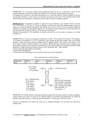 PROBLEMARIO DE BALANCES DE MATERIA Y ENERGÍA
PROBLEMA 27.- Un gas que contiene partes iguales en moles de H2, N2, y H2O pasa a través de una
columna empacada con cloruro de calcio que absorbe el 97% del agua y ninguno de los otros gases.
El empaque de la columna se encontraba inicialmente seco y tenía una masa de 2.00 Kg. Después de 6 horas
de operación continua se vuelve a pesar y se encuentra que tiene una masa de 2.21 Kg. Calcular el flujo molar
(mol/h) del gas de alimentación y la fracción mol del vapor de agua en el producto gaseoso.
PROBLEMA 28.- El disulfuro de carbono se separa de un gas (corriente 1) que contiene 15.0% en mol de
CS2, 17.8% de O2 y 67.2% de N2. El gas se alimenta a una torre de absorción continua donde se pone en
contacto con benceno líquido (corriente 2), que absorbe el CS2 pero no el O2 ni el N2. El benceno líquido se
alimenta a la columna con una relación molar de 2:1 con respecto al gas de alimentación. El gas que sale de la
torre de absorción contiene 2% de CS2 y 2% de benceno (corriente 3).
Calcular el porcentaje de CS2 absorbido, la fracción mol de CS2 en la corriente de benceno a la salida
(corriente 4).
PROBLEMA 29.- Un gas con la siguiente composición en mol: 77.3% metano,14.9% etano, 3.6% propano,
1.6% butano, 0.5% pentano y 2.1% N2, se introduce a una columna de absorción, donde se lava con un aceite
pesado no volátil. El gas que sale de la columna tiene el siguiente análisis: 92% metano, 5.5% etano y 2.5%
N2. El aceite lavador no absorbe metano ni N2, aunque si elimina gran parte del etano, todo el propano y los
hidrocarburos superiores que contiene la corriente de gas. Si el gas se alimenta a la columna a razón de 52000
lbmol/día y el flujo de aceite que entra al mismo es de 1 230 lb/min (PM = 140). Calcular:
a) lb de metano/día alimentadas al absorbedor.
b) lb de etano absorbidas/día.
c) Porciento en peso del propano en la corriente de aceite que sale del absorbedor.
Pesos moleculares de los hidrocarburos
Compuesto Metano etano propano butano Pentano
PM 16 30 44 58 72
92% metano
5.5% etano
2.5% nitrógeno
1 230 lb/min aceite3
1
2
4
Gas: 52 000 lbmol/día
77.3% metano
14.9% etano
3.6% propano
1.6% butano
0.5% pentano
2.1% nitrógeno
aceite +
parte del etano alimentado
todo el propano alimentado
todo el butano alimentado
todo el pentano alimentado
Etano absorbido = ?
%w propano = ?
PROBLEMA 30.- Puede obtenerse una pasta de proteína vegetal libre de aceite a partir de semilla de algodón,
usando hexano para extraer el aceite de las semillas limpias. Conociendo una alimentación de semilla de
algodón cruda que consiste en: 14%m de material celulósico, 37%m de pasta y 49%m de aceite
Calcular la composición del extracto de aceite que se obtendrá utilizando 3 lb de hexano por cada lb de
semilla cruda
Los problemas en negrita y curvisa se recomiendan que el profesor los resuelva en clase. 6
 