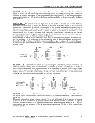 PROBLEMARIO DE BALANCES DE MATERIA Y ENERGÍA
PROBLEMA 33.- En un proceso para fabricar jalea, la fruta (que contiene 14% en peso de sólidos y 86% de
agua), se mezcla con azúcar (1.22 kg azúcar/kg fruta) y pectina (0.0025 kg pectina/kg fruta). La mezcla
resultante se somete a evaporación en una marmita para producir jalea con 67% en peso sólidos. Calcúlese,
para una alimentación de 1 000 kg de fruta, los kg de mezcla obtenida, los kg de agua evaporada y los kg de
jalea producida.
PROBLEMA 34.-Los evaporadores son dispositivos en los cuales se calienta una solución hasta su
temperatura de ebullición y se elimina una porción del disolvente evaporado, dejando a la solución más
concentrada. Un evaporador de múltiple efecto consiste en una serie de evaporadores conectados entre sí
(llamados efectos) a través de los cuales pasa una solución tornándose más concentrada en cada unidad. Para
producir agua potable a partir de agua de mar, se emplea un sistema de evaporación de triple efecto. El agua
de mar contiene 3.5% en peso de sal (la sal puede considerarse como formada exclusivamente por NaCl en
este problema). Treinta mil kilogramos por hora de agua de mar se alimentan al primer efecto del evaporador.
A continuación se incluye un diagrama simplificado del proceso
La composición de la solución que abandona el tercer efecto se determina con un medidor de conductividad
eléctrica, calibrado a fin de proveer una lectura de la fracción molar de NaCl de la solución. Se obtiene una
lectura de 0.01593. Se elimina por ebullición la misma cantidad de agua en cada uno de los efectos. Calcular
la cantidad de agua eliminada en cada efecto y el porcentaje en peso de NaCl en la solución que abandona el
segundo efecto.
43
5
21
IIIIII
30 000 kg/h
3.5% NaCl
H2O
7
H2O
6
H2O
PROBLEMA 35.- Típicamente se utilizan los evaporadores para concentrar soluciones, eliminando por
ebullición algo del solvente. Para economizar en las necesidades de energía, frecuentemente se efectúa la
evaporación en etapas; cada etapa proporciona algo de las necesidades de energía. En la evaporación en
etapas múltiples que se muestra en la figura, se concentra una solución de azúcar con 50% en peso hasta 65%
en peso, evaporando cantidades iguales de agua en cada una de las cuatro etapas. Para una alimentación total
de 50 000 lb/h, determine las concentraciones de las corrientes intermedias.
1
Alimentación
50 000 lb/h
50% azúcar
V
IV III II
432
6
V
9
I Producto
65% azúcar
5
V
8
V
7
PROBLEMA 36.- A una unidad de destilación que consiste en dos columnas se alimenta con 50 kmol/hr de
una mezcla líquida que contiene 30% en mol de benceno (B), 25% en mol de tolueno (T) y 45% en mol de
xileno (X).
El producto inferior de la primera columna contiene 99% en mol de X y nada de B; en este flujo se recupera
el 98% del X de la alimentación. El producto superior de la primera columna se alimenta a la segunda
columna. El producto superior de la segunda columna contiene 99% en mol de B y nada de X. El benceno
recuperado en este flujo representa el 96% del alimentado a esta columna. Calcular los flujos molares de las
corrientes restantes.
Los problemas en negrita y curvisa se recomiendan que el profesor los resuelva en clase. 8
 