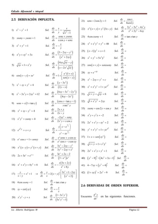 Cálculo diferencial e integral


2.5 DERIVACIÓN IMPLICITA.                                                            21)   senx  2 cos 2 y  1         Sol.
                                                                                                                                 dy
                                                                                                                                    
                                                                                                                                      cos x
                                                                                                                                 dx 4sen2 y
                                                                                                                                  dy 3 y 2  5 x 4  4 x3 y
1)    x2  y 2  1                      Sol.
                                               dy x
                                                  
                                                                 x                   22)   x 4  x  y   y 2  3x - y  Sol.         4
                                                                                                                                  dx      x  3 y 2  6 xy
                                               dx y    x2  1
                                                                                                                                  dy
                                             dy seny  ysenx                         23)   4 cos xseny  1                Sol.         tan x tan y
2)    xseny  ysenx  1                 Sol.                                                                                     dx
                                             dx x cos y  senx
                                                                                                                                 dy
                                             dy    x                                 24)   x 4  x 2 y 2  y 4  48      Sol.        
3)    x2  y 2  1                      Sol.                                                                                   dx
                                             dx    y
                                                                                                                                  dy
                                                                                            x  1 y2  x  1                        
                                               dy  3  2 xy  y 
                                                                  2                  25)                                  Sol.
                                                                                                                                  dx
4)    x y  xy  3x
       2           2
                                        Sol.      
                                               dx     x2  2 xy                    26)   x5  y 5  5 x 2 y 2           Sol.
                                                                                                                                 dy
                                                                                                                                      
                                                                        
                                                                                                                                 dx
                                                dy   4 xy xy  y                                                                 dy
5)      xy  1  x 2 y                  Sol.                                        27)   cos  x  y   senxseny Sol.              
                                                dx    
                                                     x  2 x 2 xy                                                               dx
                                                                                                                                  dy
                                                        e x 1  x                28)   xy  e xy                      Sol .      
                                                dy
6) cos  x  y   xe x                 Sol.       1                
                                                                                                                                  dx
                                                dx      sen  x  y  
                                                                                                                               dy
                                                                                     29)   x 2  2 xy  y 3  c           Sol.        
                                               dy  y  3x 
                                                             2                                                                   dx
7)    x3  xy  y 2  4                 Sol.                                                                                    dy
                                                      2 y  x
                                                                                                                    2
                                               dx                                    30)   x 5  x 2 y 3  1  ye x       Sol.       
                                                                                                                                 dx
                                               dy  6 xy  3 x  2 y             
                                                                     2       2
                                                                                                                                 dy
8)    x3  3 x 2 y  2 xy 2  12        Sol.                                        31)     x  y  xy  6               Sol .       
                                               dx       4 xy  3x 2                                                            dx
                                                                                                                                  dy
                                               dy  cos x  tan y  1               32)     1  x 2 y 2  2 xy           Sol .       
9)    senx  x 1  tan y              Sol.                                                                                     dx
                                               dx       x sec 2 y
                                                                                                                                  dy
                                               dy 2 x  y                            33)   xseny  cos 2 y  cos y Sol.               
10)    x 2  xy  y 2  4              Sol.                                                                                      dx
                                               dx 2 x  y                                                                         dy
                                                                                     34)   x 2 y  y 2 x  2             Sol .       
                                               dy 2 xy 2  seny                                                                  dx
11)    x 2 y 2  xseny  4             Sol.      
                                               dx 2 x 2 y  x cos y                                                               dy
                                                                                     35)   2 x 3  x 2 y  xy 3  2       Sol.        
                                                    y y  e y 
                                                             x                                                                    dx
                                                                                                                               dy
                                                              
       2                                        dy                                         y 5  x 2 y 3  1  ye x
                                                                                                                    2
                                                                                                                                      
12) e x y  x  y                       Sol.                                         36)                                  Sol.
                                                dx           x                                                                   dx
                                                     y 2  xe y
                                                                                           1  x  sen  xy 2 
                                                                                                                                  dy
                                               dy e y senx  y cos xy                37)                                   Sol .      
13) e y cos x = 1  senxy               Sol.                                                                                     dx
                                               dx e y cos x  x cos xy                                                            dy
                                                                                     38)      x  y  1  x2 y2           Sol.        
                                               dy 3x 2  2 xy  y 2
       x2  x - y   y 2  x  y 
                                                                                                                                  dx
14)                                    Sol.      
                                               dx 3 y 2  2 xy  x 2                 39)   2 x3  x 2 y  y 3  1         Sol.
                                                                                                                                  dy
                                                                                                                                      
                                               dy 3e y  2 x  2                                                                  dx
                         x y
15) 2 x  3e  e   y
                                       Sol.       
                                                    3  ex  e y                           y 2  9  =  4 x 2  3x  1 Sol. dy 
                                                                                                      4                   2
                                               dx                                    40)
                                                                                                                                     dx
                                               dy    x  3x  2 y 
                                                                                           4  7 xy   y  4 
       x3  x 2 y  4 y 2  6                     
                                                                                                                  5                dy
16)                                    Sol.                                          41)                   2
                                                                                                                           Sol.        
                                               dx      x2  8 y                                                                    dx
                                                      2                                                                          dy
                                                   2 3 x  1  2 xy                        1  xy   2 x 2  9                       
                                                                                                     3
        y                           dy y
                                        2 x  y 
17)          x2  1                                                               42)                                    Sol.
                                                       x2  2 
       x y                         dx x                                                                                           dx
                                                                   
                                           dy
18) 4 cos xseny  1                   Sol.     tan x tan y
                                           dx
                                                                                     2.6 DERIVADAS DE ORDEN SUPERIOR.
                                           dy     y
19)    xy  cot  xy                 Sol.    
                                           dx     x
                                           dy 1  3 x y                                         d2y
                                                        2 3

20)    x y -yx
           3   3
                                      Sol.                                          Encuentra           en las siguientes funciones.
                                           dx  3x3 y 2  1                                      dx 2



Lic. Alberto Rodríguez M                                                                                                                 Página 12
 