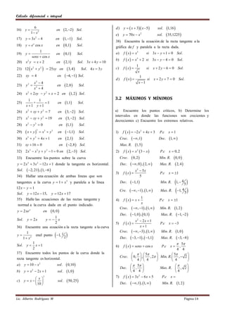 Cálculo diferencial e integral


16)    y
                    6
                                               en       2, 2    Sol.       d)     y   x  3 x - 5            sol.   1,16 
                 1  x2
                                                                              e)     y  70 x  x      2
                                                                                                                    sol.    35,1225 
17)     y  3x 2  4                       en          1, 1     Sol.
                                                                              38) Encuentra la ecuaciòn de la recta tangente a la
18)    y  e x cos x                           en       0,1        Sol.     gràfica de f y paralela a la recta dada.
19) y 
              1
                                               en       0,1        Sol.     a)     f  x   x3            si 3 x  y  1  0     Sol.
         senx  cos x
                                                                              b)     f  x   x  2 si 3x  y  4  0 Sol.
                                                                                                  3
20) x 2 y  x  2                             2,1 Sol. 3 x  4 y  10
                                               en
                                                                                                 1
21) 12  x 2  y 2                 25 xy en  3, 4   Sol. 4 x  3 y        c)     f  x                 si   x  2y  6  0        Sol.
                                                                                                  x
22)     xy  4                            en  4, 1 Sol.                                        1
                                                                              d)      f  x                si   x  2y  7  0        Sol.
               x2  4                                                                                 x 1
23)     y  2
         2
                               en  2, 0   Sol.
               x 4
24)     x 2  2 xy  y 2  x  2 en 1, 2  Sol.
          1    1                                                              3.2 MÁXIMOS Y MÍNIMOS
25)         +     1                           en       1,1        Sol.
        x 1 y 1
26)     x 2  xy  y 2  7                      en       3, 2      Sol.    a) Encuentre los puntos críticos, b) Determine los
                                                                              intervalos en donde las funciones son crecientes y
27)     x 2  xy  y 2  19                     en      3, 2       Sol.
                                                                              decrecientes c) Encuentre los extremos relativos.
28)     x y 0
         2           3
                                                en       1,1        Sol.
        x  y              x y                       1,1                      f  x   2 x 2  4 x  3
                         3
                                                                                                                             x 1
                               3       3
29)                                             en                    Sol.    1)                                      P.c
30)     x  y  4x  1
         3           3
                                                en       2,1        Sol.         Crec.  ,1                     Dec.     1,  
31)    xy  16  0                              en        2,8      Sol.      Max. R. 1, 5 
32) 2 x  x y  y  1  0 en
             3           2         3
                                                           2, 3     Sol.   2) f  x   x 2  3  x               P.c    x  0, 2
33)     Encuentre los puntos sobre la curva                                     Crec.  0, 2                         Min. R.      0, 0 
y  2 x  3 x  12 x  1 donde la tangente es horizontal.
         3               2
                                                                                Dec.  , 0  ,  2,               Max. R.       2, 4 
Sol.     2, 21 , 1, 6                                                                      x5  5 x
                                                                              3)     f  x                          P.c    x  1
34)     Hallar una ecuaciòn de ambas lìneas que son                                                 5
tangentes a la curva y  1  x 3 y paralela a la lìnea                             Dec.     1,1                     Min. R.     1,  4 5 
12 x  y  1
Sol.     y  12 x  15,                y  12 x  17
                                                                                   Cre.     , 1 , 1,           Max. R.       1, 4 5 
                                                                                                1
35)     Halle las ecuaciones de las rectas tangente y                         4)     f  x  x                      P.c    x  1
                                                                                                x
 normal a la curva dada en el punto indicado.
                                                                                   Crec.  , 1 , 1,            Min. R.      1, 2 
y  2 xe x                    en        0, 0 
                     1
                                                                                   Dec.     1, 0  ,  0,1          Max. R.       1, 2 
Sol.     y  2x        x           y                                                      x  2x  1
                                                                                                  2
                     2                                                        5)     f  x                          P.c    x  3
36) Encuentre una ecuaciòn a la recta tangente a la curva                                      x 1
                                                                                   Crec.  , 3 , 1,                         1, 0 
                                                        
      1                                                                                                                Min. R.
y        enel punto 1, 1
   1  x2                  2                                                       Dec.     3, 1 ,  1,1         Max. R.      3, 8 
        1                                                                                                                            5
Sol.    yx 1                                                                6)     f  x   senx  cos x            P.c    x         ,
        2                                                                                                                   4       4
37) Encuentre todos los puntos de la curva donde la                                          5                  5     
                                                                                Crec.  0,  ,       , 2  Min. R.  ,  2 
recta tangente es horizontal.                                                             4  4                    4      
a)     y  10  x 2                            sol .      0,10                          5                             
                                                                                Dec.  ,                    Max. R.  , 2 
b)     y  x  2x  1
                 2
                                               sol.      1, 0                         4 4                           4    
              x
                              2                                               7) f  x   3 x  6 x  5
                                                                                              2
                                                                                                              P.c x 
c)     y  x                                sol .      50, 25                          ,1 , 1,                          1, 2 
              10                                                                 Dec.                                 Min. R.



Lic. Alberto Rodríguez M                                                                                                                       Página 14
 