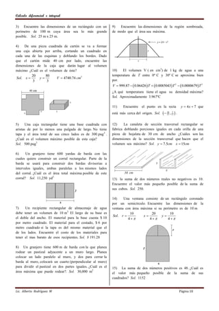 Cálculo diferencial e integral

3) Encuentre las dimensiones de un rectángulo con un          9)  Encuentre las dimensiones de la región sombreada,
perímetro de 100 m cuya área sea lo más grande                de modo que el área sea máxima.
posible. Sol. 25 m x 25 m.

4)   De una pieza cuadrada de cartón se va a formar
una caja abierta por arriba, cortando un cuadrado en
cada una de las esquinas y doblando los bordes. Dado
que el cartón mide 40 cm por lado, encuentre las
dimensiones de la caja que darán lugar al volumen
máximo ¿Cuál es el volumen de éste?                           10)   El volumen V ( en cm3) de 1 kg de agua a una
          20     80                                           temperatura de T entre 0º C y 30º C se aproxima bien
Sol. x       y        V  4740.74 cm3
          3       3                                           por.
                                                              V  999.87   0.06426 T   0.0085043 T 2   0.0000679 T 3
                                                              ¿A qué temperatura tiene el agua su densidad máxima?
                                                              Sol. Aproximadamente 3.967ºC

                                                              11)    Encuentre    el punto en la recta              y  4 x  7 que
                                                              está más cerca del origen. Sol.      17 , 17  .
                                                                                                     28 7




5)     Una caja rectangular tiene una base cuadrada con       12)     La canaleta de sección trasversal rectangular se
aristas de por lo menos una pulgada de largo. No tiene        fabrica doblando porciones iguales en cada orilla de una
tapa y el área total de sus cinco lados es de 300 pug 2 .     pieza de hojalata de 30 cm de ancho ¿Cuáles son las
¿Cuál es el volumen máximo posible de esta caja?              dimensiones de la sección transversal que hacen que el
Sol. 500 pug3                                                 volumen sea máximo? Sol. y  7.5cm x  15cm

6)     Un granjero tiene 600 yardas de barda con las
cuales quiere construir un corral rectangular. Parte de la
barda se usará para construir dos bardas divisorias a
intervalos iguales, ambas paralelas a los mismos lados
del corral. ¿Cuál es el área total máxima posible de este
corral? Sol. 11,250 yd2                                       13) la suma de dos números reales no negativos es 10.
                                                              Encuentre el valor más pequeño posible de la suma de
                                                              sus cubos. Sol. 250.

                                                              14)    Una ventana consiste de un rectángulo coronado
                                                              por un semicírculo. Encuentre las dimensiones de la
7)    Un recipiente rectangular de almacenaje de agua         ventana con área máxima si su perímetro es de 10 m
debe tener un volumen de 10 m3. El largo de su base es                   10          20         10
                                                              Sol. r           x         y
el doble del ancho. El material para la base cuesta $ 10                4         4        4
por metro cuadrado. El material para el costado, $ 6 por
metro cuadrado si la tapa es del mismo material que el
de los lados. Encuentre el costo de los materiales para
tener el mas barato de esos recipientes. Sol. $ 191.28

8) Un granjero tiene 600 m de barda con la que planea
rodear un pastizal adyacente a un muro largo. Planea
colocar un lado paralelo al muro, y dos para cerrar la
barda al muro, colocará un cuarto (perpendicular al muro)
para dividir el pastizal en dos partes iguales. ¿Cuál es el   15) La suma de dos números positivos es 48. ¿Cuál es
área máxima que puede rodear?. Sol. 30,000 m2                 el valor más pequeño posible de la suma de sus
                                                              cuadrados? Sol. 1152


Lic. Alberto Rodríguez M                                                                                           Página 18
 