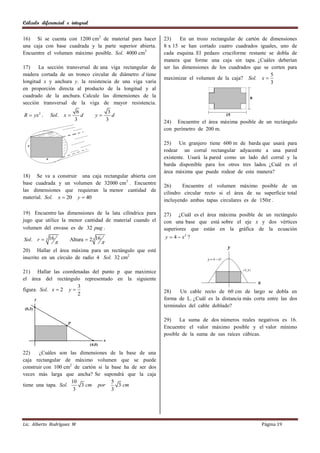 Cálculo diferencial e integral

16) Si se cuenta con 1200 cm2 de material para hacer       23)    En un trozo rectangular de cartón de dimensiones
una caja con base cuadrada y la parte superior abierta.    8 x 15 se han cortado cuatro cuadrados iguales, uno de
Encuentre el volumen máximo posible. Sol. 4000 cm3         cada esquina. El pedazo cruciforme restante se dobla de
                                                           manera que forme una caja sin tapa. ¿Cuáles deberían
17)    La sección transversal de una viga rectangular de   ser las dimensiones de los cuadrados que se corten para
madera cortada de un tronco circular de diámetro d tiene                                                5
                                                           maximizar el volumen de la caja? Sol. x 
longitud x y anchura y. la resistencia de una viga varìa                                                3
en proporción directa al producto de la longitud y al
cuadrado de la anchura. Calcule las dimensiones de la
sección transversal de la viga de mayor resistencia.
                         6                  3
R  yx 2 .   Sol. x       d     y           d
                        3                  3               24) Encuentre el área máxima posible de un rectángulo
                                                           con perímetro de 200 m.

                                                           25) Un granjero tiene 600 m de barda que usará para
                                                           rodear un corral rectangular adyacente a una pared
                                                           existente. Usará la pared como un lado del corral y la
                                                           barda disponible para los otros tres lados. ¿Cuál es el
                                                           área máxima que puede rodear de esta manera?
18) Se va a construir una caja rectangular abierta con
base cuadrada y un volumen de 32000 cm3 . Encuentre
                                                           26)     Encuentre el volumen máximo posible de un
las dimensiones que requieran la menor cantidad de
                                                           cilindro circular recto si el área de su superficie total
material. Sol. x  20 y  40
                                                           incluyendo ambas tapas circulares es de 150 .

19) Encuentre las dimensiones de la lata cilíndrica para   27) ¿Cuál es el área máxima posible de un rectángulo
jugo que utilice la menor cantidad de material cuando el   con una base que está sobre el eje x y dos vértices
volumen del envase es de 32 pug .                          superiores que están en la gráfica de la ecuación
Sol. r  3 16        Altura  2 3 16                       y  4  x2 ?
                                      
20) Hallar el área máxima para un rectángulo que esté
inscrito en un círculo de radio 4 Sol. 32 cm2

21) Hallar las coordenadas del punto p que maximice
el área del rectángulo representado en la siguiente
                       3
figura. Sol. x  2 y                                      28)    Un cable recto de 60 cm de largo se dobla en
                       2
                                                           forma de L. ¿Cuál es la distancia más corta entre las dos
                                                           terminales del cable doblado?

                                                           29)    La suma de dos números reales negativos es 16.
                                                           Encuentre el valor máximo posible y el valor mínimo
                                                           posible de la suma de sus raíces cúbicas.


22)    ¿Cuáles son las dimensiones de la base de una
caja rectangular de máximo volumen que se puede
construir con 100 cm2 de cartón si la base ha de ser dos
veces más larga que ancha? Se supondrá que la caja
                     10               5
tiene una tapa. Sol.     3 cm por        3 cm
                      3               3




Lic. Alberto Rodríguez M                                                                            Página 19
 