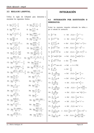Cálculo diferencial e integral


3.5 REGLA DE L.HOPITAL.                                                                                             INTEGRACIÓN
Utiliza la regla de LHopital para demostrar o
encontrar los siguientes limites.                                              4.1  INTEGRACIÓN POR SUSTITUCIÓN O
                                                                               INMEDIATAS.
         x 1 1                               2x2  1 2
1) lim                             2) lim               
   x 1 x 2  1   2                     x  5 x 2  3 x   5
                                                                               Evalué las siguientes integrales utilizando las tablas, o
        sen x 2                              x 1
3) lim           0                 4) lim          0                         por el método de sustitución.
   x 0     x                           x 1 sen x


          ex  x  1 1                           x tan x                                                                                       1
                                                          2                                                                     f  x    e1 2 x  c
                                                                                     e
                                                                                             1 2 x
5) lim                              6) lim                                     1)                     dx               Sol.
    x 0       x2      2                  x 0  1  cos x                                                                                      2
          ln x                                  ln  x  9                                       3 x3 1                                    1 3 x3 1
7) lim 10  0                       8)    lim                1                2)    x e
                                                                                              2
                                                                                                             dx        Sol.       f  x  e           c
    x 
             x                            x 10    x  10                                                                                    9
          e  e x  2                                                                  x  e2 x
                                                                                                                                f  x   ln  x 2  e 2 x   c
           x
                                              sen3x 3                                                                                      1
9) lim
    x 0      xsenx
                       1           10) lim
                                        x  0 tan 5 x
                                                      
                                                        5
                                                                               3)     x 2  e2 x dx                   Sol.
                                                                                                                                           2
           x3  1 3                             x  senx                                                                        f  x    x  1 2  c
                                                                                                                                           1 2         3
11) lim 2
      x 1 x  1
                  
                    2
                                    12) lim
                                        x  3 x  cos x
                                                          
                                                            1
                                                            3
                                                                               4)    x           x 2  1 dx           Sol.
                                                                                                                                           3
                                                                                                                                f  x     2  3x 2  2  c
                                                                                                                                              1            3

13) lim
             2 x  1 ln 2
                                   14) lim
                                                          x2  1
                                                                   
                                                                       1       5)    x           2  3 x 2 dx         Sol.
                                                                                                                                              9
      x 0   3x  1 ln 3                    x 
                                                        4x  x
                                                           2           2
                                                                                                  cos  2 x3  dx                f  x   sen  2 x3   c
                                                                                                                                            1
             ln 1  x                                                              x                                Sol.
                                                                                              2
                                2e x  x 2  2 x  2 1                         6)
15) lim         1     16) lim                                                                                                             6
    x 0   x               x 0          x3           3                                  4                                      98
17) lim
         2e e
            x   x
                   
                      1
                           18) lim
                                        2x  
                                                 1
                                                                               7)       0
                                                                                              x x 2  9 dx             Sol.
                                                                                                                                 3
                                                                                                                                      32.66
    x 0   2x2        2          x                                                     
                                      2 tan 2 x

         x  2 cos  x 1                            1  4x  1 4
                                                    3                          8)    0
                                                                                       2      e senx cos x dx           Sol. e  1 1.782
19) lim                             20) lim                     
            x2  4                                                                       3     dx                               
                                                                                     
    x 2                4                  x 0          x          3          9)                                      Sol.
                                                  ln 1  x 2                               9  x2                             12
                                                                                      0
           1 x  3 1 x 2
                 3
21) lim                             22) lim x                   0                               dx                                      1      x
    x 0           x      3                x  0 e  cos x                     10)       x                             Sol.    f  x   sec 1  c
         3x  4                                      e3 x  1                                         x  25
                                                                                                       2                                  5      5
23) lim                               24) lim                                                   x   49
                                                                                                                                            1
    x  2 x  5                              x 0       x                     11)    1 x            100
                                                                                                             dx        Sol.     f  x      tan 1 x 50  c
         1  cos x                                    x  tan x                                                                            50
25) lim                                26) lim                                                      dx                                            x
    x 0     x3                                 x 0       x3                  12)                                     Sol.     f  x   sen 1 h  c
             ex                                      t2  1                                       x2  9                                            3
27) lim                               28) lim                
          r  1
    x           4                           t  t ln t                                           dx                                       1         3x
                                                                               13)       x                             Sol.     f  x    sen 1 h    c
                 e x  e x                                x3  8                                     4  9x    2                            2         2
29) lim                                 30) lim                   
                                                                                                                                  f  x    sec 1 h  e x   c
                                                          x 4  16                                    dx
                                                                                         
      x 0                                       x 2
                     x                                                         14)                                      Sol.
           x2  4                                   2x                                    1 e             2x

31) lim                                 32) lim                                          1                                 1
    x       x                              x  3x
                                                                               15)     1  9t 2 dt     Sol. f  t   sen 1 3t  c
         ln  ln x                                  senx  tan x                                                            3
33) lim                                 34) lim                                          3x                                 3
    x    x ln x                              x 0        x3                  16)     1  x 4 dx     Sol. f  x   sen 1 x 2  c
                                                                                                                              2
         e3 x  e 3 x                                sec x
35) lim                                 36) lim                                           1
    x 0      2x                              x  tan x
                                                   2                           17)     e2 x  1 dx    Sol. f  x   sec 1 e x  c
                 2 x  sen x                              ln 1  x 
37)   lim                               38) lim                           
                                                          ln 1  x 2 
                                                                                            x                  1                 3
                    4x2  1                                                            2 x  3 dx  f  x   6  2 x  3 2  2  2 x  3 2  c
                                                                                                                           3                1
      x 1                                         x 0
             2                                                                 18)
                     1  3x  1                            1  tan x                                                              3x  10
                                                                                           1
                                                                                                       Sol. f  x  
                                                                                                                            1
39) lim
      x 0               x
                                          40)       lim
                                                   x 
                                                          4 4x  
                                                                               19)     100  9 x2 dx                          ln
                                                                                                                           60 3x  10
                                                                                                                                            c




Lic. Alberto Rodríguez M                                                                                                                      Página 20
 