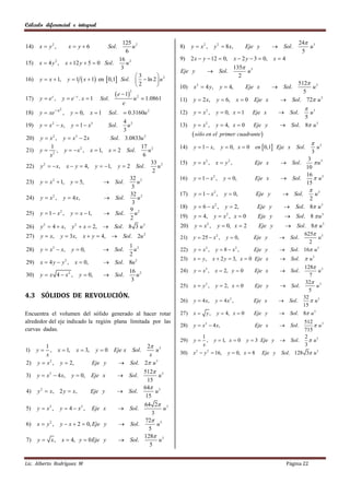 Cálculo diferencial e integral


                                             125 2                                                                                                24 3
14)    x  y2 ,             x  y6            Sol.
                                                u                                  8)    y  x2 ,      y 2  8 x,        Eje y          Sol.        u
                                              6                                                                                                    5
                                           16 2                                    9) 2 x  y  12  0,             x  2 y  3  0,   x4
15)    x  4 y 2 , x  12 y  5  0 Sol.      u
                                            3                                                                       135 3
                                                                                   Eje y            Sol.               u
                                                  3                                                                 2
16)    y  x  1, y  1  x  1 en  0,1 Sol.   ln 2  u 2
                                                  2                                                                                        512 3
                                                                                   10)    x 2  4 y,     y  4,          Eje x          Sol.     u
                                                   e  1                                                                                     5
                                                             2

17)    y  ex ,         y  e x . x  1   Sol.                  u2     1.0861     11)    y  2 x,      y  6,       x0     Eje x        Sol. 72 u 3
                                                       e
                  x2                                                                                                                               
18)    y  xe           ,   y  0,     x 1    Sol.        0.3160u 2               12)    y  x2 ,      y  0, x  1        Eje x        Sol.    u3
                                                                                                                                                5
                                        4 2
19)    y  x 2  x,         y  1  x3    u    Sol.                                13)    y  x2 ,     y  4, x  0          Eje y        Sol. 8 u 3
                                        3
20)    y  x 2 , y  x3  2 x      Sol. 3.0833u 2
                                                                                          sòlo en el    primer cuadrante 
                                                                                                                                                         
            1                                   17 2                               14)    y  1  x,       y  0, x  0 en 0,1 Eje x           Sol.        u3
21)    y  2 , y   x 2 , x  1, x  2 Sol.       u                                                                                                     3
            x                                    6
                                                                                                                                                 3
                                                    33 2                           15)    y  x2 ,     x  y2 ,               Eje x       Sol.     u3
22)    y 2   x, x  y  4, y  1, y  2 Sol.        u                                                                                        10
                                                     2
                                                                                                                                                16
                                           32 2                                    16)    y  1  x2 ,      y  0,            Eje x       Sol.     u3
23)    y  x 2  1, y  5,        Sol.       u                                                                                                 15
                                            3
                                                                                                                                                         
                                           32 2                                    17)    y  1  x2 ,      y  0,            Eje y        Sol.   u3
24)    y  x 2 , y  4 x,         Sol.       u                                                                                                  2
                                            3
                                           9 2                                     18)    y  6  x2 ,      y  2,             Eje y       Sol. 8 u 3
25)    y  1  x 2 , y  x  1,   Sol.      u
                                           2                                       19)    y  4,       yx , x0
                                                                                                             2
                                                                                                                               Eje y       Sol. 8  u 3
26)    y 2  4  x, y 2  x  2,  Sol. 8 3 u 2                                    20)    y  x2 ,       y  0, x  2          Eje y       Sol. 8 u 3
       y  x,       y  3 x,      x  y  4,  Sol. 2u 2                                                                                        625 3
27)                                                                                21)    y  25  x 2 ,     y  0,          Eje y        Sol.        u
                                                                                                                                                  2
                                                     1 2
28)    y  x 3  x,          y  0,            Sol.   u                           22)    y  x2 ,     y  8  x2 ,          Eje y        Sol. 16 u 3
                                                     2
                                                                                   23)    x  y,     x  2 y  3, x  0 Eje x            Sol.  u 3
29)    x  4 y  y3 ,         x  0,           Sol. 8u 2
                                                                                                                                               128 3
                                                           16 2                    24)    y  x3 ,     x  2, y  0          Eje x       Sol.         u
30)    y  x 4  x2 ,           y  0,         Sol.          u                                                                                   7
                                                            3                                                                                   32 3
                                                                                   25)    x  y2 ,     y  2, x  0          Eje y       Sol.        u
                                                                                                                                                 5
4.3 SÓLIDOS DE REVOLUCIÓN.                                                                                                                     32
                                                                                   26)    y  4 x,     y  4x2 ,             Eje x       Sol.     u3
                                                                                                                                               15
Encuentra el volumen del sólido generado al hacer rotar                            27)    x    y,      y  4, x  0         Eje y       Sol. 8 u 3
alrededor del eje indicado la región plana limitada por las                                                                           512
                                                                                   28)    y  x 2  4 x,                      Eje x         u3
                                                                                                                                          Sol.
curvas dadas.                                                                                                                         715
                                                                                             1                                         2
                                                                                   29)    y   ,      y  1, x  0 y  3 Eje y  Sol.     u3
         1                                                    2 3                           x                                         3
1)    y    , x  1, x  3, y  0                 Eje x          Sol.
                                                                 u                 30)   x2  y 2     16, y  0, x  8 Eje y Sol. 128 3 u 3
          x                                                    x
2)    y  x 2 , y  2,     Eje y                       Sol. 2 u 3
                                                                        512 3
3)    y  x 2  4 x,         y  0,    Eje x           Sol.                   u
                                                                          15
                                                                        64 3
4)    y 2  x, 2 y  x,                Eje y           Sol.                 u
                                                                         15
                                                             64 2 3
5)    y  x2 ,      y  4  x2 ,       Eje x           Sol.         u
                                                                3
                                                             72 3
6)    x  y2 ,      y  x  2  0, Eje y               Sol.      u
                                                              5
                                                             128 3
7)    y  x,            x  4, y  0 Eje y             Sol.       u
                                                               5


Lic. Alberto Rodríguez M                                                                                                                     Página 22
 