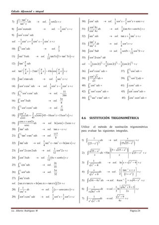 Cálculo diferencial e integral


           1  tan 2 x                                   1                                                                                          1          2
                                                         sen2 x  c                           cos                                      sol.       sen5 x  sen3 x  senx  c
                                                                                                            5
7)                     dx                        sol.                                30)                        xdx
             sec2 x                                      2                                                                                          5          3
                                                                    1                            sen3 4 x                                                  1
8)      cos xsenxdx
            3
                                                          sol.  cos 4 x  c        31)        cos2 4 x dx                                       sol.     sec 4 x  cos 4 x   c
                                                                    4                                                                                      4
        sen x cos                                                                                                                                                 1
                    5            2
9)                                   xdx
                                                                                                sec                                               sol. tan x  tan 3 x  c
                                                                                                            4
                                                                                     32)                        xdx
                                                                                                                                                                   3
      1        2        1
sol.  cos3 x  cos5 x  cos7 x  c                                                              tan 3 x                                                  1
      3
            
               5        7                                                            33)        sec4 x dx                                        sol.
                                                                                                                                                          4
                                                                                                                                                            sen 4 x  c
                                                                   2
                                                  
                2
10)                 cos3 xdx                               sol.                                                                                          1            1
                                                                                                cos                                                       sen5t  sen3 5t  c
                                                                                                            3
           0                                                       3                 34)                        5tdt                               sol.
                                                                                                                                                         5           15
                                                     tan 5 x  3  tan 2 5 x   c
                                                   1
        sec                                sol.
                    4

                                                                                                sen
11)                         5 xdx                                                    35)                    5
                                                                                                                2t cos 2 tdt
                                                                                                                                    3

                                                  15
                                                                                                      1               2              1
         tan                                                                                             cos 2t  2   cos 2t  2   cos 2t  2  c
                                                                                                                   5              9              13
                                                                                     sol. 
                        5
12)                             xdx
                            4                                                                          5               9              3
                                                                                                                                                                 
sol. tan 4  x   2 tan 2  x   4 ln cos  x   c                                           sen x cos xdx                                                                  cos5 xdx 
                                                                                                    6     3                                                                   2
                                                                                     36)                                                                    37)
            4            4              4                                                                                                                           0

                                                                                                   sen3 x                                                                 
13)  sec3 x tan xdx
                                           1 3
                                                                                                                           dx                                                  sen 2 2 ydy 
                                                                                                                                                                              2
                                   sol.     sec x  c                               38)                                                                    39)
                                                                                                                                                                          0
                                           3                                                                    x
                                                                                                   
14)  sen3 x cos 2 xdx  sol.
                                     1          1
                                                                                                cos                xdx                                               x cos xdx 
                                                                                                                6                                                                      2
                                       cos5 x  cos3 x  c                           40)
                                                                                                0
                                                                                                                                                            41)
                                     5          3                                                                                                                                 5
                                                                                                sen                x cos 4 xdx                                        cot xsen xdx 
      3                                                                                                        2                                                                             4
                                                   11                                42)                                                                        43)
15)  sen x cos xdx
          4    5    3
                                    sol.                                                      0
        2                                         384                                              

                                                                                                          sec4 x tan 4 xdx                                            cos               xsen 2 xdx 
                                                                                                       4                                                                               2
                                              3                                    44)                                                                        45)
16)  sen 3xdx                      sol.
             4                                                                                  0
      0                                         8
                                                                      
                                                         sol.
                2
17)                 sen 2 x cos 2 xdx
           0                                                           16
            cos5 x
                         senx  45  18sen 2 x  15sen 4 x   c
                      2
18)       sex
               dx 
                     45                                                              4.6           SUSTITUCIÓN TRIGONOMÉTRICA
         cos x  sen 2 x
19)      senx dx  sol. ln senx  2senx  c
                                                                                     Utilice el método de sustitución trigonométrica
            tan                                       sol. tan x  x  c
                        2
20)                         xdx
                                                                                     para evaluar las siguientes integrales.
                                                            117
                                                 sol.
                3
21)                 tan 5 x sec4 xdx
           0                                                  8                                             1                                                         x
                                                                                                                                            sol.                                         c
                                                                                                                                                                                      
                                                                                     1)                                             dx
                                                                                                25  x                 
                                 1 4
            tan xdx  sol. 4 sec x  tan x  ln sec x  c
                                                                                                                            3
22)                     5                       2                                                                   2           2
                                                                                                                                                                25 25  x 2

23)
                                            1
            sen 2 x cos 2 xdx  sol. 12 sen 2 x  c
                 5                                6
                                                                                                        25  x 2          5                          25  x 2       
                                                                                     2)                  x
                                                                                                                 dx =5 ln
                                                                                                                                                        x
                                                                                                                                                                                       25  x 2  c
                                     1
24)         cos 3xdx
                 2
                              sol.     6 x  sen6 x   c
                                    12                                                                      1
             
                                            16                                       3)                                    dx              sol.        ln x                x2  4  c
           0 cos xdx            sol.
               2
                                                                                                        x 4
                   7                                                                                       2
25)
                                            35
             
                                            5                                                              x                                            1  tan 1 x  x 
           0 sen xdx            sol.                                                                                                     sol.                        c
               2   6
                                                                                     4)                                     dx
                                                                                                                                                         2  1  x 2  
26)
                                            32                                                          x2  9                                                           
            sec  xdx
                        3
27)                                                                                                                                                            x
                                                                                     5)               16  4 x 2 dx  sol.                           4 sen 1  x 4  x 2  c
sol.        sec  x tan  x  ln sec  x  tan  x               2  c                                                                                      2
                                                                                                            1                                     1              4 x2  9  3
                                                                                           x
               1                                      1
28)         csc2 x dx                          sol.    x  senx cos x   c       6)                                             dx     sol.  ln                         c
                                                      2                                                    4 x2  9                               3                  2x
                                                      1          1
            sen                                sol.   sen3 x  sen5 x  c                                                                            x2  9
                        2
29)                         x cos3 xdx                                                                      1
                                                      3          5                   7)    x       2
                                                                                                            x2  9
                                                                                                                                dx         sol.
                                                                                                                                                        4x
                                                                                                                                                              c



Lic. Alberto Rodríguez M                                                                                                                                                      Página 24
 
