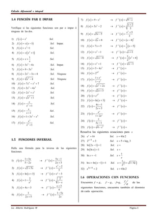 Cálculo diferencial e integral


1.4 FUNCIÓN PAR E IMPAR                                        7)    f  x   9  x2                    f 1  x   9  x
                                                                                                                        x2
                                                               8)    f  x   5x3  2                   f 1  x      3
Verifique si las siguientes funciones son par o impar ò                                                                    5
ninguna de las dos.                                                                                                    x 5
                                                                                                                        2
                                                               9)    f  x   3x  5                    f 1  x  
                                                                                                                          3
1)    f  x   x3                         Sol.                10)    f  x    3
                                                                                     x 8                f 1  x    x  8 
                                                                                                                                     3


2)    f  x   x  x  1                  Sol. Impar.                                                                  1
                                                               11)    f  x  7x  5                    f 1  x        x  5
3)    f  x   x +1 2
                                            Sol.                                                                         7
4)    f  x   x  x  1
                         2
                                            Sol.               12)    f  x   x2  1                   f 1  x          x 1

5)    f  x  x 
                    1
                                            Sol.               13)    f  x  2x  4                     f 1  x  
                                                                                                                        2
                                                                                                                           x  4
                                                                                                                        1 2
                    x
6)    f  x   3x  4 x
                  3
                                            Sol. Impar.        14)    f  x   x3  1                    f 1  x   3 x  1

7)    f  x   9  5x2                     Sol.               15)    f  x  5  4x     3
                                                                                                          f 1  x  
                                                                      f  x   210                        f 1  x  
                                                                                      x
8)    f  x   2 x 2  3x  4              Sol.     Ninguna   16)                                  

      f  x                                                                    1  ex
                     x3  4                                           f  x                              f 1  x  
                 3
9)                                          Sol.     Ninguna   17)                                  
                                                                                 1  ex
10)    f  x   7 x4  x2  7              Sol.
                                                               18)    f  x        x2  2x               f 1  x  
11)    f  x   2 x5  4 x3                 Sol.
                                                               19)    f  x  2x  3                     f 1  x  
12)    f  x   2 x3  x 2                 Sol.
                                                                      f  x  ex                          f 1  x  
                                                                                     3
                                                               20)                                  
13)    f  x  x  1    2
                                            Sol.
                                                               21)    f  x   ln  x  3                f 1  x  
                    x
14)    f  x  2                            Sol.                              4x  1
                 x 1                                          22)    f  x                              f 1  x  
                   x                                                           2x  3
15)    f  x                              Sol.                                  ex
                 x 1                                          23)    f  x                             f 1  x  
16)    f  x   1  3x 2  x 4             Sol.                               1  2e x
                                                                                  1
                         x   2
                                                               24)    f  x                              f 1  x  
17)    f  x                              Sol.                               3x  1
                     x4  1
                                                               25)    f  x   4  x2                     f 1  x  
                                                               Resuelva las siguientes ecuaciones para x
                                                               26) e x  16                       Sol.    x  4 ln 2
1.5 FUNCIONES INVERSAS.                                        27) 2   x 5
                                                                              3                  Sol.     x  5  log 2 3
                                                               28) ln  2 x  1  1               Sol.    x
                                                               29) ln  ln x   1
Halle una fórmula para la inversa de las siguientes
                                                                                                   Sol.    x
funciones.
                                                                                                           1
                                                               30) ln x  1                      Sol.     x
                                                                                                           e
                 1  3x                           5x  1
      f  x                        f 1  x  
                                                                                                                                        
1)                                                                                                          1
                 5  2x                           2x  3       31) ln x  ln  x  1  1          Sol. x  1  1  4e
                                                                                                            2
                                                   x2  2
2)    f  x   2  5x               f  x 
                                        1
                                                               32) e3 x4  2                      Sol.    x  4 ln 2
                                                      5
3)    f  x   ln  x  3          f 1  x   e x  3
                         2                          2          1.6 OPERACIONES CON FUNCIONES
4)    f  x  1                    f 1  x                                                                     f
                         x2                      1 x          Encuentre f  g ,               f  g,     f g,
                                                                                                        de las
                                                                                                   g
                                                 x3
5)    f  x   4x  3             f 1  x                 siguientes funciones, encuentre tambièn el dominio
                                                   4
                                                               de cada operaciòn.
                   1                             1  5x
6)    f  x                      f 1  x  
                 2x  5                            2x



Lic. Alberto Rodríguez M                                                                                                       Página 3
 