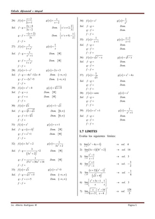 Cálculo diferencial e integral


              x2                                          x
       f  x                                 g  x 
                                                                                                                                      1
26)                                                                           34)      f  x   x2                            g  x=
              2x  1                                      x2                                                                         x2
              2x  4                                                  2     Sol.      f      g                                  Dom.
Sol.   f   g                                         Dom.  x / x  2, 
              3x  2                                                  3              g       f                                  Dom.
                    x  2                                            1            f       f 
       g   f                                         Dom.  x / x  0,  
                       3x                                               2                        1                                   x 1
                                                                              35)      f  x =                                g  x 
       f   f                                                                                    x 1                                  x 1
              x                                            1                  Sol.      f      g                                  Dom.
27)    f  x                                 g  x 
           1  x2                                          x                           g       f                                  Dom.
Sol. f g  2
              x
                                                  Dom.                              f       f 
            x 1
                                                                              36)      f  x   x2  x                         g  x  1  x
              x
     g f                                         Dom.                     Sol.      f      g                                  Dom.
           1  x2
     f f                                                                              g       f                                  Dom.
28)    f  x   1  x2                        g  x  2x  3                         f       f 

Sol.   f    g  4 x 2 -12 x - 8                     Dom.        ,       37)      f  x 
                                                                                                        1
                                                                                                                                g  x   x2  4 x
                                                                                                         x
       g    f  2 x 2 +5                         Dom.          ,        Sol.      f      g                                  Dom.
       f   f 
                                                                                       g       f                                  Dom.
29)    f  x   x3  4                        g  x  3 x  4                        f       f 
Sol.   f    gx                               Dom.                         38)      f  x   senx                           g  x   x3
       g    f x                              Dom.                         Sol.      f      g                                  Dom.
       f   f                                                                          g       f                                  Dom.
30)    f  x  3 x                             g  x  1  x                         f       f 
                                                                                                                                             1
Sol.   f    g  3 1 x                               Dom.       0,         39)      f  x   x2  1                         g  x 
                                                                                                                                           x2  1
       g    f 1 6 x                                Dom.       0,         Sol.      f      g                                  Dom.
       f   f                                                                          g       f                                  Dom.
31)    f  x   x3                             g  x  x 1                          f       f 

            g   x  1                                       
                                 3
Sol.   f                                             Dom.
                                                                              1.7 LIMITES
       g    f  x +1
                   3
                                                     Dom.      
                                                                              Evalúa los siguientes límites:
       f   f 
                                                                1
32)    f  x   3x 2  2                       g  x                       1) lim  x 3  4 x  1                             sol. 4
                                                            3x 2  2                 x 1


Sol.   f    g
                             3
                                         +2          Dom.                  2) lim  3x  1  5t 2  2                         sol. 14
                                                                                     x 1
                   3x        2
                         2           2

                                                                                       x3  1
                                                                              3) lim                                               sol. 3
                         1                                                        x 1 x  1
       g    f                                       Dom.      
                  27 x  36 x 2  14
                      4
                                                                                       t3  1                                                  3
                                                                              4) lim 2                                             sol. 
       f   f                                                                    t 1 t  1                                                   2
33)    f  x     x                             g  x   x 2 +5                              x  2   x5  1
                                                                                                                       3
                                                                                                                                               1
                                                                              5)     lim                                           sol. 
            g        x2  5                                     ,              x  0
                                                                                                              
                                                                                                                   2
Sol.   f                                             Dom.                                               x 4                                   8
       g    f  x5                                  Dom.        ,                x  3x  1 1 
                                                                                                2

       f   f                                                                 6) lim                                         sol. 3
                                                                                 x 0
                                                                                           x      x
                                                                                                                           2
                                                                                                x  x 2  16                              128
                                                                              7) lim                                          sol.
                                                                                     x 4      x5 x4                                    3



Lic. Alberto Rodríguez M                                                                                                                    Página 5
 
