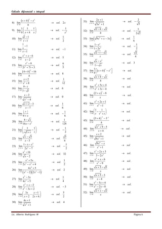 Cálculo diferencial e integral


              x  h
                        2
                             x2                                             2x  1                                     2
8) lim                                  sol. 2 x           31)   lim                                  sol. 
                                                                  x 
      h 0   h                                                               3x  1
                                                                                2
                                                                                                                        3
        1 1     1                                    1                     2h  2                                    1
9) lim                               sol.              32) lim                                   sol. 
   h 0 h x  h
                x                                    x2         h 0         h                                   2 2
10) lim
            t 1
     x 1 t  1
                                        sol.
                                                   1
                                                   2
                                                            33) lim
                                                                  x 
                                                                            9 x 2  x  3x          sol.
                                                                                                               1
                                                                                                               6
          1                                                             1  ex                                     1
             1                                             34) lim                                   sol. 
                                                                  x  1  2e x
11) lim x                               sol.  1                                                                  2
     x 1 x  1
                                                                             2t  2                                2
                                                            35) lim                                   sol.
          x2  x  6                                              x 0         t                                   4
12) lim                                 sol. 5
     x 2    x2
                                                                             x  x2
             t2  9                                6        36) lim                                   sol. 3
13) lim 2                               sol.                        1 x
                                                                  x 1
    t 3 2t  7t  3                              5
                                                                     1
                                                            37) lim  x  h   x3                   sol.
                                                                              3
              4  h            16
                            2
                                                                h 0 h             
14) lim                                 sol. 8
       h 0   h                                                              xh  x
          x2                                  1            38) lim                                   sol.
15) lim 3                               sol.                     h 0         h
    x 2 x  8                               12
                                                                        x2  5x  4
          9t                                               39)   lim                                 sol.
16) lim                                 sol. 6                   x 4 x 2  3 x  4
    x 9
         3 t
                                                                         2  x         8
                                                                                    3

                x2                                         40) lim                                   sol.
17) lim                                 sol. 0                   x 0          x
       x 2
                x 4
                 2

                                                                        x2  2x  1
            x2 3                                 1        41)   lim                                 sol .
18) lim                                 sol.                     x 1    x4  1
    x 7     x7                                   6
                                                                    1    1 
          1
            1                                  1           42) lim   2                            sol.
19) lim 4 x                             sol.                      
                                                                t 0 t t t
    x 4 4  x                                 6
                                                                         3  h
                                                                                    1
                                                                                          31
              4 x                             1            43) lim                                   sol.
20)    lim                              sol.                     h 0              h
       x 16 16 x  x 2                       128
          1      1                                                         x2  9  5
21) lim                                 sol. 
                                                   1        44)   lim                                 sol.
                                                                  x 4       x4
    t 0
          t 1 t t                               2
                                                                             x2
            x 3                                   3        45) lim                                   sol.
22) lim                                    sol.                  x 
                                                                             9x2  1
    x 3    x3                                   6
          1  x  x2                                                         9 x6  x
23) lim                                    sol. 
                                                    1       46)   lim                                 sol
    x  2 x 2  7                                 2
                                                                  x       x3  1
         x 2  16                                                        x3  2 x  3
24) lim                                    sol. 32         47) lim                                   sol .
    x 4
            x 2
                                                                   x     5  2x2
             x3  5 x                                                    x2  x  6
25) lim 3                                  sol.
                                                       1    48)    lim                                sol .
    x  2 x  x 2  4                                 2
                                                                   x 3    x2  9
                4x4  5                                                    x5  5
26) lim 2                                  sol. 2          49)   lim                                 sol .
    x 
          x  2  2 x 2  1                                     x 0        x
                                                                          x5 3
          x 2  3x                                 1        50)   lim                                 sol .
27) lim                                 sol.                      x 4     x4
    x  4 x 2  5                                 4
                                                                        x2  5x  4
           x2  x  2                                       51)   lim 2                               sol.
28) lim 2                               sol.  3                 x 4 x  2 x  8
     x 1 x  3 x  2
                                                                             2 x  2
           3x        x 1                        5        52) lim                                   sol.
29) lim                              sol.                     x 0          x
    x  x  2       2x  6 
                                                  2
            4x  1
30) lim                                 sol. 4
    x 
             x2  1


Lic. Alberto Rodríguez M                                                                                       Página 6
 