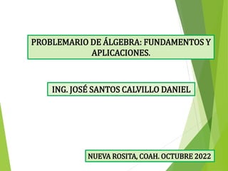 ING. JOSÉ SANTOS CALVILLO DANIEL
PROBLEMARIO DE ÁLGEBRA: FUNDAMENTOS Y
APLICACIONES.
NUEVA ROSITA, COAH. OCTUBRE 2022
 