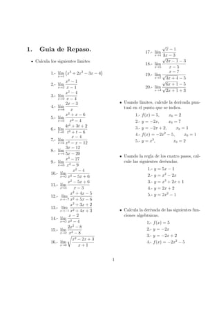 1.

√

Guia de Repaso.

x−1
x→1 3x − 3
√
2x − 1 − 3
18.- l´
ım
x→5
x−5
x−7
19.- l´ √
ım
x→7
3x + 4 − 5
√
6x + 1 − 5
20.- l´ √
ım
x→4
2x + 1 + 3

17.- l´
ım

Calcula los siguientes limites
1.- l´ x3 + 2x2 − 3x − 4
ım
x→1

x2 − 1
x→2 x − 1
x2 − 4
3.- l´
ım
x→2 x − 4
2x − 3
4.- l´
ım
x→8
x
x2 + x − 6
5.- l´
ım
x→2
x2 − 4
2
4t + 3t + 2
6.- l´
ım 3
t→0 t + t − 6
x−4
7.- l´
ım 2
x→4 x − x − 12
3x − 12
8.- l´
ım
x→4 5x − 20
x3 − 27
9.- l´
ım 2
x→3 x − 9
x2 − 4
10.- l´
ım 2
x→2 x − 5x + 6
x2 − 5x + 6
11.- l´
ım
x→3
x−3
x2 + 4x − 5
12.- l´
ım
x→−7 x2 + 5x − 6
x2 + 3x + 2
13.- l´
ım 2
x→−1 x + 4x + 3
x−2
14.- l´
ım 2
x→2 x − 4
2x2 − 8
15.- l´
ım 3
x→2 x − 8
x2 − 2x + 3
16.- l´
ım
x→0
x+1
2.- l´
ım

Usando l´
ımites, calcule la derivada puntual en el punto que se indica.
1.2.3.4.5.-

f (x) = 5,
x0 = 2
y = −2x,
x0 = 7
y = −2x + 2,
x0 = 1
f (x) = −2x2 − 5,
x0 = 1
3
y=x ,
x0 = 2

Usando la regla de los cuatro pasos, calcule las siguientes derivadas.
1.2.3.4.5.-

y
y
y
y
y

= 5x − 1
= x2 − 2x
= x3 + 2x + 1
= 2x + 2
= 2x2 − 1

Calcula la derivada de las siguientes funciones algebraicas.
1.2.3.4.-

1

f (x) = 5
y = −2x
y = −2x + 2
f (x) = −2x2 − 5

 