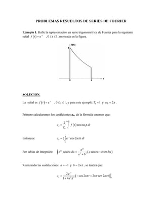 PROBLEMAS RESUELTOS DE SERIES DE FOURIER
Ejemplo 1. Halle la representación en serie trigonométrica de Fourier para la siguiente
señal ( ) e , 0 1t
f t t−
= ≤ ≤ , mostrada en la figura.
SOLUCION.
La señal es ( ) e , 0 1t
f t t−
= ≤ ≤ , y para este ejemplo: 0 01 y 2T ω π= = .
Primero calcularemos los coeficientes an, de la fórmula tenemos que:
( )
0
0
0
2
cos
t T
n
t
a f t n t dt
T
ω
+
= ∫
Entonces:
1
0
2 e cos2t
na n t dtπ−
= ∫
Por tablas de integrales: ( )2 2
e
e cos cos sen
au
au
bu du a bu b bu
a b
= +
+∫
Realizando las sustituciones: 1 y 2a b nπ= − = , se tendrá que:
( )
1
2 2 0
2e
cos2 2 sen 2
1 4
t
na n t n n t
n
π π π
π
−
= − +
+
 