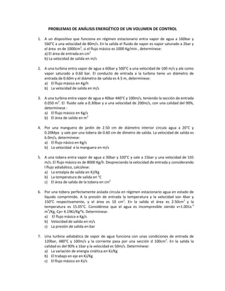 PROBLEMAS DE ANÁLISIS ENERGÉTICO DE UN VOLUMEN DE CONTROL
1. A un dispositivo que funciona en régimen estacionario entra vapor de agua a 160bar y
560°C a una velocidad de 80m/s. En la salida el fluido de vapor es vapor saturado a 2bar y
el área es de 1000cm2
, si el flujo másico es 1000 Kg/min , determínese:
a) El área de entrada en cm2
b) La velocidad de salida en m/s
2. A una turbina entra vapor de agua a 60bar y 500°C a una velocidad de 100 m/s y ale como
vapor saturado a 0.60 bar. El conducto de entrada a la turbina tiene un diámetro de
entrada de 0.60m y el diámetro de salida es 4.5 m, determínese:
a) El flujo másico en Kg/h
b) La velocidad de salida en m/s
3. A una turbina entra vapor de agua a 40bar 440°C y 100m/s, teniendo la sección de entrada
0.050 m2
. El fluido sale a 0.30bar y a una velocidad de 200m/s, con una calidad del 90%,
determínese :
a) El flujo másico en Kg/s
b) El área de salida en m2
4. Por una manguera de jardín de 2.50 cm de diámetro interior circula agua a 20°C y
0.20Mpa y sale por una tobera de 0.60 cm de dímetro de salida. La velocidad de salida es
6.0m/s, determínese:
a) El flujo násico en Kg/s
b) La velocidad e la manguera en m/s
5. A una tobera entra vapor de agua a 30bar y 320°C y sale a 15bar y una velocidad de 535
m/s. El flujo másico es de 8000 Kg/h. Despreciando la velocidad de entrada y considerando
l flujo adiabático, calcúlese:
a) La entalpía de salida en KJ/Kg
b) La temperatura de salida en °C
c) El área de salida de la tobera en cm2
6. Por una tobera perfectamente aislada circula en régimen estacionario agua en estado de
líquido comprimido. A la presión de entrada la temperatura y la velocidad son 4bar y
150°C respectivamente, y el área es 10 cm2
. En la salida el área es 2.50cm2
y la
temperatura es 15.05°C. Considérese que el agua es incompresible siendo ѵ=1.001x-3
m3
/Kg, Cp= 4.19KJ/Kg*k. Determínese:
a) El flujo másico e Kg/s
b) Velocidad de salida en m/s
c) La presión de salida en bar
7. Una turbina adiabática de vapor de agua funciona con unas condiciones de entrada de
120bar, 480°C y 100m/s y la corriente pasa por una sección d 100cm2
. En la salida la
calidad es del 90% a 1bar y la velocidad es 50m/s. Determínese:
a) La variación de energía cinética en KJ/Kg
b) El trabajo en eje en KJ/Kg
c) El flujo másico en KJ/s
 