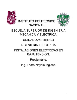 1
INSTITUTO POLITECNICO
NACIONAL.
ESCUELA SUPERIOR DE INGENIERIA
MECANICA Y ELECTRICA.
UNIDAD ZACATENCO
INGENIERIA ELECTRICA.
INSTALACIONES ELECTRICAS EN
BAJA TENSION.
Problemario.
Ing. Fedro Noyola Isgleas.
 