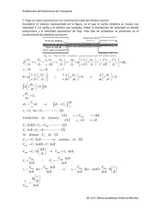 Problemario de Fenómenos de Transporte
M. en C. María Guadalupe Ordorica Morales
7. Flujo en tubos concéntricos con movimiento axial del cilindro exterior
Considerar el sistema representado en la figura, en el que la varilla cilíndrica se mueve con
velocidad V. La varilla y el cilindro son coaxiales. Hallar la distribución de velocidad en estado
estacionario y la velocidad volumétrica de flujo. Este tipo de problemas se presentan en el
recubrimiento de alambres con barniz
 
 
 
 
 
 
K
R
r
V
v
R
r
K
V
Rr
K
V
v
K
RV
r
K
V
v
K
RV
C
K
V
C
KCV
R
KR
CV
RCKRCV
ensustituyeseRCC
deCdespejaSe
CRC
VCKRC
RrvCL
KRrVvCL
fronteradesCondicione
CrCv
r
dr
Cdvdr
r
C
dv
C
dr
dv
r
dr
dr
dv
rd
dr
dv
r
dr
d
dr
dv
r
dr
d
rr
v
r
rr
vvv
g
z
vv
rr
v
r
rrz
p
z
v
v
v
r
v
r
v
v
t
v
z
zz
z
z
z
zz
z
z
zzz
zr
z
zzzz
r
zz
r
z
ln
ln
ln
ln
lnln
lnln
ln
ln
ln
ln
ln
ln
lnln
lnln
2ln
3
30ln
2ln
02
1
1ln
0
00
11
0
?00
11
max
maxmaxmaxmax
max
2
max
1
1max1max
11max
12
2
21
max21
max
21
1
1
1
2
2
2
2
2

























































































































 