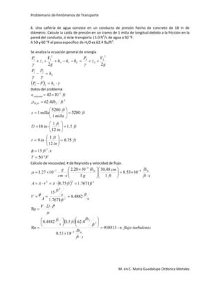 Problemario de Fenómenos de Transporte
M. en C. María Guadalupe Ordorica Morales
8. Una cañería de agua consiste en un conducto de presión hecho de concreto de 18 in de
diámetro. Calcule la caída de presión en un tramo de 1 milla de longitud debido a la fricción en la
pared del conducto, si éste transporta 15.0 ft3
/s de agua a 50 °F.
A 50 y 60 °F el peso específico de H2O es 62.4 lbf/ft3
.
Se analiza la ecuación general de energía
  





L
L
LrA
hPP
h
PP
g
V
z
P
hhh
g
V
z
P
21
21
2
2
2
2
2
1
1
1
22
Datos del problema
FT
sft
ft
in
ft
inr
ft
in
ft
inD
ft
milla
ft
millaz
ftlb
ft
fOH
concreto
























 
50
15
75.0
12
1
9
5.1
12
1
18
5280
1
5280
1
4.62
1042
3
3
2
2


Cálculo de viscosidad, # de Reynolds y velocidad de flujo.
 
 
turbulentoflujo
sft
lb
ft
lb
ft
s
ft
PDV
s
ft
ft
s
ft
A
V
ftftrA
sft
lb
ft
cm
g
lb
scm
g
m
f
mm

































 






930513
1053.8
4.625.14882.8
Re
Re
4882.8
7671.1
15
7671.175.0
1053.8
1
48.30
1
1020.2
1027.1
4
3
2
3
222
4
3
2




 