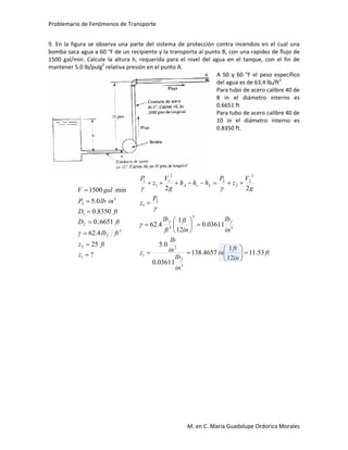 Problemario de Fenómenos de Transporte
M. en C. María Guadalupe Ordorica Morales
9. En la figura se observa una parte del sistema de protección contra incendios en el cual una
bomba saca agua a 60 °F de un recipiente y la transporta al punto B, con una rapidez de flujo de
1500 gal/min. Calcule la altura h, requerida para el nivel del agua en el tanque, con el fin de
mantener 5.0 lb/pulg2
relativa presión en el punto A.
A 50 y 60 °F el peso específico
del agua es de 63.4 lbf/ft3
Para tubo de acero calibre 40 de
8 in el diámetro interno es
0.6651 ft
Para tubo de acero calibre 40 de
10 in el diámetro interno es
0.8350 ft.
?
25
4.62
6651..0
8350.0
0.5
min1500
1
2
3
2
1
2
2







z
ftz
ftlb
ftD
ftD
inlbP
galV
f
ft
in
ft
in
in
lb
in
lb
z
in
lb
in
ft
ft
lb
P
z
g
V
z
P
hhh
g
V
z
P
f
ff
LrA
53.11
12
1
4657.138
03611.0
0.5
03611.0
12
1
4.62
22
3
2
1
3
3
3
2
1
2
2
2
2
2
1
1
1



















 
