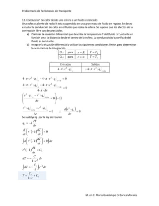 Problemario de Fenómenos de Transporte
M. en C. María Guadalupe Ordorica Morales
12. Conducción de calor desde una esfera a un fluido estancado
Una esfera caliente de radio R esta suspendida en una gran masa de fluido en reposo. Se desea
estudiar la conducción de calor en el fluido que rodea la esfera. Se supone que los efectos de la
convección libre son despreciables.
a) Plantear la ecuación diferencial que describe la temperatura T del fluido circundante en
función de r, la distancia desde el centro de la esfera. La conductividad calorífica k del
fluido es constante.
b) Integrar la ecuación diferencial y utilizar las siguientes condiciones límite, para determinar
las constantes de integración.
CL1: para Rr  RTT 
CL2: para r  TT
Entradas Salidas
rrqr  2
4  rrrqr

 2
4 
 
  00
10
0
4
44
044
2
22
22
22
22

























dr
qrd
r
qrqr
r
qrqr
r
qrqr
qrqr
rr
rrrr
rrrrr
rrrrr
rrrrr



Se sustitye qr por la ley de Fourier
 
 
 
2
1
21
2
1
1
2
2
2
0
0
C
rk
C
T
drr
k
C
dT
dr
rk
C
dT
C
dr
dT
kr
dr
dr
dT
krd
dr
dT
kr
dr
d
dr
dT
kqr























 

 
