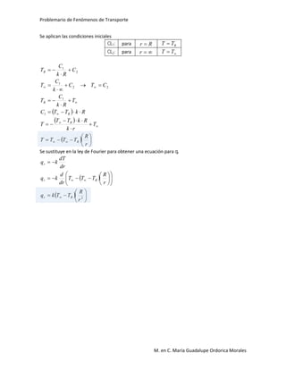 Problemario de Fenómenos de Transporte
M. en C. María Guadalupe Ordorica Morales
Se aplican las condiciones iniciales
CL1: para Rr  RTT 
CL2: para r  TT
 
 
  


























r
R
TTTT
T
rk
RkTT
T
RkTTC
T
Rk
C
T
CTC
k
C
T
C
Rk
C
T
R
R
R
R
R
1
1
22
1
2
1
Se sustituye en la ley de Fourier para obtener una ecuación para qr
 
  






















2
r
R
TTkq
r
R
TTT
dr
d
kq
dr
dT
kq
Rr
Rr
r
 