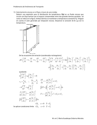 Problemario de Fenómenos de Transporte
M. en C. María Guadalupe Ordorica Morales
13. Calentamiento viscoso en el flujo a través de una rendija
Deducir una expresión para la distribución de temperatura T(x) en un fluido viscoso que
circule con flujo laminar por el espacio comprendido entre dos grandes láminas paralelas tal
como se indica en la figura. Ambas láminas se mantienen a temperatura constante T0. Téngase
en cuenta el calor generado por disipación viscosa. Desprecie la variación de k y μ con la
temperatura.
De las ecuaciones de variación (coordenadas rectangulares)








































































































222
222
2
2
2
2
2
2
2
y
v
z
v
x
v
z
v
x
v
y
v
z
v
y
v
x
v
z
T
y
T
x
T
k
z
T
v
y
T
v
x
T
v
t
T
pC
zyzxyx
zyx
zyxv


quedando
 




























































x
b
V
kx
T
b
V
kx
T
x
b
V
x
T
k
b
V
x
v
V
b
x
v
x
v
x
T
k
b
b
b
bz
bz
z
2
2
2
2
2
2
2
2
0




21
2
2
1
2
1
2
2
CxCx
b
V
k
T
xCx
b
V
k
T
Cx
b
V
kx
T
b
b
b




































Se aplican condiciones límite 12
01 0
TTbxCL
TTxCL


 