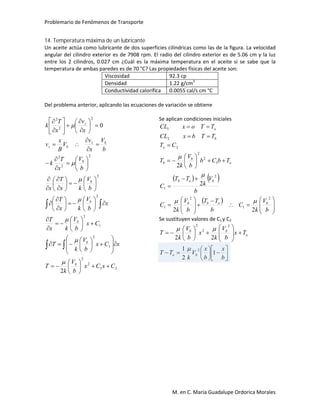 Problemario de Fenómenos de Transporte
M. en C. María Guadalupe Ordorica Morales
14. Temperatura máxima de un lubricante
Un aceite actúa como lubricante de dos superficies cilíndricas como las de la figura. La velocidad
angular del cilindro exterior es de 7908 rpm. El radio del cilindro exterior es de 5.06 cm y la luz
entre los 2 cilindros, 0.027 cm ¿Cuál es la máxima temperatura en el aceite si se sabe que la
temperatura de ambas paredes es de 70 °C? Las propiedades físicas del aceite son:
Viscosidad 92.3 cp
Densidad 1.22 g/cm3
Conductividad calorífica 0.0055 cal/s cm °C
Del problema anterior, aplicando las ecuaciones de variación se obtiene
21
2
2
1
2
1
2
2
2
2
2
2
2
2
2
2
0
CxCx
b
V
k
T
xCx
b
V
k
T
Cx
b
V
kx
T
x
b
V
kx
T
b
V
kx
T
x
b
V
x
T
k
b
V
x
v
V
B
x
v
x
v
x
T
k
b
b
b
b
b
b
bz
bz
z






































































































Se aplican condiciones iniciales
b
o
TTbxCL
TToxCL


2
1
   
 





























b
V
k
C
b
TT
b
V
k
C
b
V
k
TT
C
TbCb
b
V
k
T
CT
bobb
bob
o
b
b
o
2
1
2
1
2
1
1
2
2
2
22
2
2



Se sustituyen valores de C1 y C2


























b
x
b
x
V
k
TT
Tx
b
V
k
x
b
V
k
T
bo
o
bb
1
2
1
22
2
2
2
2


 