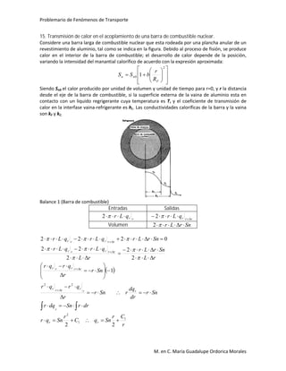 Problemario de Fenómenos de Transporte
M. en C. María Guadalupe Ordorica Morales
15. Transmisión de calor en el acoplamiento de una barra de combustible nuclear.
Considere una barra larga de combustible nuclear que esta rodeada por una plancha anular de un
revestimiento de aluminio, tal como se indica en la figura. Debido al proceso de fisión, se produce
calor en el interior de la barra de combustible; el desarrollo de calor depende de la posición,
variando la intensidad del manantial calorífico de acuerdo con la expresión aproximada:















2
0 1
F
nn
R
r
bSS
Siendo Sn0 el calor producido por unidad de volumen y unidad de tiempo para r=0, y r la distancia
desde el eje de la barra de combustible, si la superficie externa de la vaina de aluminio esta en
contacto con un liquido regrigerante cuya temperatura es Tr y el coeficiente de transmisión de
calor en la interfase vaina-refrigerante es hL. Las conductividades caloríficas de la barra y la vaina
son kF y kC.
Balance 1 (Barra de combustible)
Entradas Salidas
rrqLr 2 rrrqLr 
 2
Volumen SnrLr 2
 
r
Cr
SnqC
r
Snqr
drrSndqr
Snr
dr
dq
rSnr
r
qrqr
Snr
r
qrqr
rL
SnrLr
rL
qLrqLr
SnrLrqLrqLr
rr
r
rr
rrrr
rrrrr
rrrrr
rrrrr
1
1
2
22
22
1
2
2
2
22
0222

































 