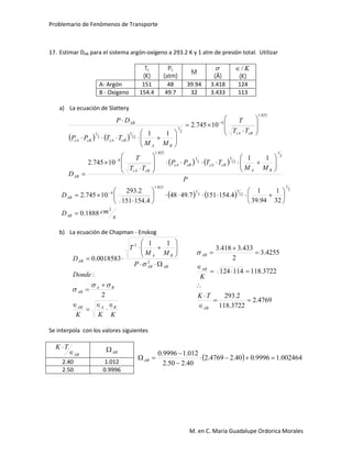 Problemario de Fenómenos de Transporte
M. en C. María Guadalupe Ordorica Morales
17. Estimar DAB para el sistema argón-oxígeno a 293.2 K y 1 atm de presión total. Utilizar
Tc
(K)
Pc
(atm)
M

(Å)
K/
(K)
A- Argón 151 48 39.94 3.418 124
B - Oxigeno 154.4 49.7 32 3.433 113
a) La ecuación de Slattery
   
   
P
MM
TTPP
TT
T
D
TT
T
MM
TTPP
DP
BA
cBcAcBcA
cBcA
AB
cBcA
BA
cBcAcBcA
AB
2
1
12
5
3
1
823.1
4
823.1
4
2
1
12
5
3
1
11
10745.2
10745.2
11






































   
s
cmD
D
BA
AB
2
2
1
12
5
3
1
823.1
4
1888.0
32
1
94.39
1
4.1541517.4948
4.154151
2.293
10745.2














 
b) La ecuación de Chapman - Enskog
KKK
Donde
P
MM
T
D
BAAB
BA
AB
ABAB
BA
AB
















2
:
11
0018583.0 2
3



4769.2
3722.118
2.293
3722.118114124
4255.3
2
433.3418.3









AB
AB
AB
TK
K

Se interpola con los valores siguientes
AB
TK


AB
  002464.19996.040.24769.2
40.250.2
012.19996.0



AB
2.40 1.012
2.50 0.9996
 