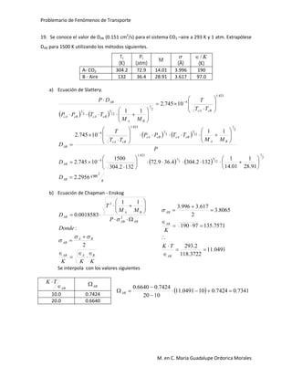 Problemario de Fenómenos de Transporte
M. en C. María Guadalupe Ordorica Morales
19. Se conoce el valor de DAB (0.151 cm2
/s) para el sistema CO2 –aire a 293 K y 1 atm. Extrapólese
DAB para 1500 K utilizando los métodos siguientes.
Tc
(K)
Pc
(atm)
M

(Å)
K/
(K)
A- CO2 304.2 72.9 14.01 3.996 190
B - Aire 132 36.4 28.91 3.617 97.0
a) Ecuación de Slattery.
   
   
P
MM
TTPP
TT
T
D
TT
T
MM
TTPP
DP
BA
cBcAcBcA
cBcA
AB
cBcA
BA
cBcAcBcA
AB
2
1
12
5
3
1
823.1
4
823.1
4
2
1
12
5
3
1
11
10745.2
10745.2
11






































   
s
cmD
D
BA
AB
2
2
1
12
5
3
1
823.1
4
2956.2
91.28
1
01.14
1
1322.3044.369.72
1322.304
1500
10745.2














 
b) Ecuación de Chapman - Enskog
KKK
Donde
P
MM
T
D
BAAB
BA
AB
ABAB
BA
AB
















2
:
11
0018583.0 2
3



0491.11
3722.118
2.293
7571.13597190
8065.3
2
617.3996.3









AB
AB
AB
TK
K

Se interpola con los valores siguientes
AB
TK


AB
  7341.07424.0100491.11
1020
7424.06640.0



AB
10.0 0.7424
20.0 0.6640
 