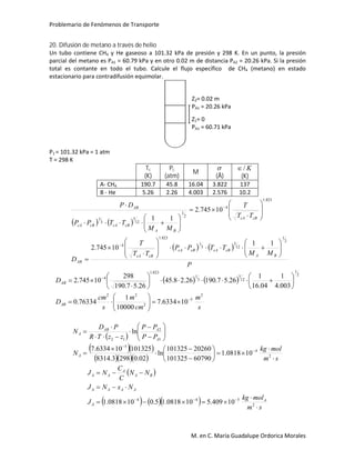 Problemario de Fenómenos de Transporte
M. en C. María Guadalupe Ordorica Morales
20. Difusión de metano a través de helio
Un tubo contiene CH4 y He gaseoso a 101.32 kPa de presión y 298 K. En un punto, la presión
parcial del metano es PA1 = 60.79 kPa y en otro 0.02 m de distancia PA2 = 20.26 kPa. Si la presión
total es contante en todo el tubo. Calcule el flujo específico de CH4 (metano) en estado
estacionario para contradifusión equimolar.
P1 = 101.32 kPa = 1 atm
T = 298 K
Tc
(K)
Pc
(atm)
M

(Å)
K/
(K)
A- CH4 190.7 45.8 16.04 3.822 137
B - He 5.26 2.26 4.003 2.576 10.2
   
   
P
MM
TTPP
TT
T
D
TT
T
MM
TTPP
DP
BA
cBcAcBcA
cBcA
AB
cBcA
BA
cBcAcBcA
AB
2
1
12
5
3
1
823.1
4
823.1
4
2
1
12
5
3
1
11
10745.2
10745.2
11






































   
s
m
cm
m
s
cm
D
D
BA
AB
2
5
2
22
2
1
12
5
3
1
823.1
4
106334.7
10000
1
76334.0
003.4
1
04.16
1
26.57.19026.28.45
26.57.190
298
10745.2























 
  
    sm
molkg
N
PP
PP
zzTR
PD
N
A
A
AAB
A



























2
4
5
1
2
12
100818.1
60790101325
20260101325
ln
02.02983.8314
101325106334.7
ln
 
     sm
molkg
J
NxNJ
NN
C
C
NJ
A
A
AAAA
BA
A
AA






2
544
10409.5100818.15.0100818.1
Z1= 0
PA1 = 60.71 kPa
Z2= 0.02 m
PA1 = 20.26 kPa
 