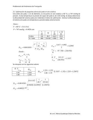 Problemario de Fenómenos de Transporte
M. en C. María Guadalupe Ordorica Morales
23. Sublimación de pequeñas esferas de yodo en aire estático
Una esfera de yodo, 1 cm de diámetro, se encuantra en aire estático a 40 °C y a 747 mmHg de
presión. A esta temperatura la presión de vapor del yodo es de 1.03 mmHg. Se desea determinar
la difusividad del sistema yodo-aire midiendo el índice de sublimación. Estimar la difusividad para
el sistema aire-yodo a la temperatura y presión dadas anteriormente.
atmmmHgP
KCT
Datos
9828.0747
15.31340
:


Tc
(K)
M

(Å)
K/
(K)
A-Aire 132 28.7 3.617 97.0
B - Yodo 800 253.82 4.982 550
KKK
Donde
P
MM
T
D
BAAB
BA
AB
ABAB
BA
AB
















2
:
11
0018583.0 2
3



3557.1
9761.230
15.313
9761.23055097
2995.4
2
982.4617.3









AB
AB
AB
TK
K

Se interpola con los siguientes valores
AB
TK


AB
  25072.1253.135.13557.1
35.140.1
253.1233.1



AB
1.35 1.253
1.40 1.233
 
     
s
cmD
D
AB
AB
2
2
3
08925.0
25072.12995.49828.0
82.253
1
7.28
1
15.313
0018583.0










 