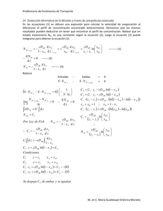 Problemario de Fenómenos de Transporte
M. en C. María Guadalupe Ordorica Morales
24. Deducción alternativa de la difusión a través de una película estancada.
En las ecuaciones (1) se obtuvo una expresión para calcular la velocidad de evaporación al
diferenciar el perfil de concentración encontrado anteriormente. Demostrar que los mismos
resultados pueden deducirse sin tener que encontrar el perfil de concentración. Nótese que en
estado estacionario NAz es una constante según la ecuación (2), luego la ecuación (3) puede
integrarse para obtener la ecuación (1).












1
2
1211
ln
d
d
d
d
1 11
1
B
BAB
zz
B
B
AB
zz
A
A
AB
zzAz
x
x
zz
cD
z
x
x
cD
z
x
x
cD
N --------- (1)
0
d
d

z
NAz
------- (2)
z
x
x
cD
N A
A
AB
Az
d
d
1
 --------- (3)
Balance
Entradas - Salidas = 0
zAzNS  - zzAzNS 
 = 0
 
 
   
   
igualanseyambasdeCdespejaSe
CxcDzC
CxcDzC
xxzzC
xxzzC
sCondicione
CxcDzC
x
x
cDzC
z
x
x
cD
C
z
x
x
cD
NFickdeLeyPor
CN
zN
z
N
z
NN
zS
NSNS
AAB
AAB
AA
AA
AAB
A
A
AB
A
A
AB
A
A
AB
AZ
AZ
Az
AZzAzzzAz
z
zzAzzAz
2
2221
2111
222
111
21
1
1
1
0
51ln
41ln
1ln
1
d
d
d
d
1
d
d
1
d0d
0
d
d
0lim
1
0
























 




 
 
      
      
 
  





















1
2
12
1
2
12
1
12121
12121
2212
1112
ln
ln
lnln
11
1ln1ln
1ln
1ln
B
BAB
Az
B
BAB
BBAB
ABBA
AAAB
AAB
AAB
x
x
zz
cD
N
x
x
zz
cD
C
xxcDzzC
xxxx
xxcDzzC
xcDzCC
xcDzCC
 