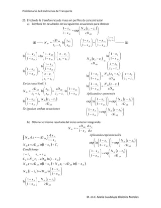 Problemario de Fenómenos de Transporte
M. en C. María Guadalupe Ordorica Morales
25. Efecto de la transferencia de masa en perfiles de concentración
a) Combine los resultados de las siguientes ecuaciones para obtener
 





 



AB
Az
A
A
cD
zzN
x
x 12
1
exp
1
1
(1) ------- 







1
2
12
ln
B
BAB
Az
x
x
zz
cD
N

























 12
1
1
2
1 1
1
1
1 zz
zz
A
A
A
A
x
x
x
x
---------- (2)
 
 
ecuacionesambasigualanSe
cD
zzN
x
x
x
x
zz
cD
x
x
zz
cD
N
ecuaciónlaDe
zz
zz
x
x
x
x
zz
zz
x
x
x
x
AB
Az
A
A
A
AAB
B
BAB
Az
A
A
A
A
A
A
A
A
12
1
2
1
2
121
2
12
12
1
1
1
2
12
1
1
2
1
1
1
ln
1
1
lnln
1
1
1
ln
1
1
ln
1
1
ln
1
1
ln










































































 
 
 
 
 





 













 





























































AB
Az
A
A
AB
Az
A
A
AB
Az
A
A
AB
Az
A
A
A
A
AB
Az
cD
zzN
x
x
cD
zzN
x
x
xponenteseAplicando
cD
zzN
x
x
zz
zz
cD
zzN
x
x
zz
zz
x
x
cD
zzN
1
1
1
1
1
1
12
112
1
12
1
112
exp
1
1
exp
1
1
lnexp
1
1
ln
1
1
ln
1
1
ln
b) Obtener el mismo resultado del inciso anterior integrando:
z
x
x
cD
N A
A
AB
Az
d
d
1

 
 
   
 
 
AB
Az
A
A
A
A
ABAz
AABAzAABAz
AABAz
AA
AABAz
A
A
ABAz
cD
zzN
x
x
x
x
cDzzN
xcDzNxcDzN
xcDzNC
xxzz
sCondicione
CxcDzN
x
x
cDzN
1
1
1
1
11
111
11
1
1
1
ln
1
1
ln
1ln1ln
1ln
1ln
1
d
d























   
 





 













 
















AB
Az
A
A
AB
Az
A
A
cD
zzN
x
x
cD
zzN
x
x
esxponencialeAplicando
1
1
1
1
exp
1
1
exp
1
1
lnexp
 