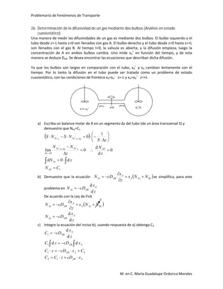 Problemario de Fenómenos de Transporte
M. en C. María Guadalupe Ordorica Morales
26. Determinación de la difusividad de un gas mediante dos bulbos (Análisis en estado
cuasiestático)
Una manera de medir las difusividades de un gas es mediante dos bulbos. El bulbo izquierdo y el
tubo desde z=-L hasta z=0 son llenados con gas A. El bulbo derecho y el tubo desde z=0 hasta z=+L
son llenados con el gas B. Al tiempo t=0, la valvula es abierta, y la difusión empieza, luego la
concentración de A en ambos bulbos cambia. Uno mide xA
+
en función del tiempo, y de esta
manera se deduce DAB. Se desea encontrar las ecuaciones que describan dicha difusión.
Ya que los bulbos son largos en comparación con el tubo, xA
+
y xA cambian lentamente con el
tiempo. Por lo tanto la difusión en el tubo puede ser tratada como un problema de estado
cuasiestático, con las condiciones de frontera xA=xA
-
z=-L y xA=xA
+
z=+L
a) Escriba un balance molar de A en un segmento Δz del tubo (de un área transversal S) y
demuestre que NAz=C1
 
1
0
d0d
0
d
d
0lim
1
0
CN
zN
z
N
z
NN
zS
NSNS
AZ
Az
AZzAzzzAz
z
zzAzzAz

















b) Demuestre que la ecuación  BzAzA
A
ABAz NNx
z
x
cDN 


 se simplifica, para este
problema en
z
x
cDN A
ABAz
d
d

De acuerdo con la Ley de Fick
 
z
x
cDN
NNx
z
x
cDN
A
ABAz
BzAzA
A
ABAz
d
d





c) Integre la ecuación del inciso b), usando respuesta de a) obtenga C2
AAB
AAB
AAB
A
AB
xcDzCC
CxcDzC
xcDzC
z
x
cDC





12
21
1
1
dd
d
d
z=0
z=-L z=+L
x-
=1-xA
+ xA
+
(t)
0
 