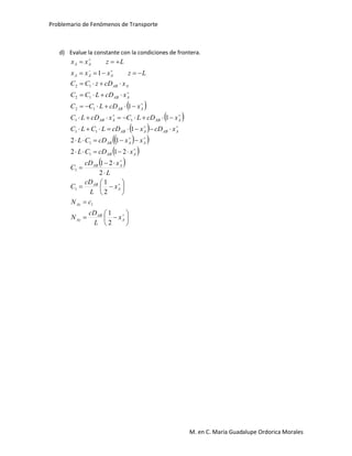 Problemario de Fenómenos de Transporte
M. en C. María Guadalupe Ordorica Morales
d) Evalue la constante con la condiciones de frontera.
 
 
 
  
 
 






































A
AB
Az
Az
A
AB
AAB
AAB
AAAB
AABAAB
AABAAB
AAB
AAB
AAB
AAA
AA
x
L
cD
N
cN
x
L
cD
C
L
xcD
C
xcDCL
xxcDCL
xcDxcDLCLC
xcDLCxcDLC
xcDLCC
xcDLCC
xcDzCC
Lzxxx
Lzxx
2
1
2
1
2
21
212
12
1
1
1
1
1
1
1
1
1
11
11
12
12
12
 