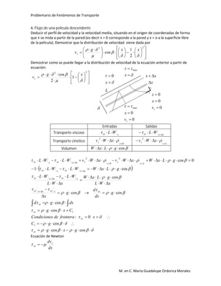 Problemario de Fenómenos de Transporte
M. en C. María Guadalupe Ordorica Morales
4. Flujo de una película descendente
Deducir el perfil de velocidad y la velocidad media, situando en el origen de coordenadas de forma
que x se mida a partir de la pared (es decir x = 0 corresponde a la pared y x = σ a la superficie libre
de la película). Demostrar que la distribución de velocidad viene dada por

























 

22
2
1
cos



 xxg
vz
Demostrar como se puede llegar a la distribución de velocidad de la ecuación anterior a partir de
ecuación:


















22
1
2
cos

 xg
vz
Entradas Salidas
Transporte viscoso xxz WL xxxz WL 

Transporte cinético
0
2


z
z xWv 
Lz
z xWv

 2
Volumen  cos gLxW
 
































coscos
cos
0:
cos
cos
coscos
cos
cos1
0cos
1
1
2
0
2
gxg
gC
xfronteradesCondicione
Cxg
dxgd
g
dx
d
g
x
xWL
gLxW
xWL
WLWL
gLxWWLWL
gLxWxWvxWvWLWL
xz
xz
xz
xz
xzxxzxxxz
xxzxxxz
xxxzxxz
Lz
z
z
zxxxzxxz
Ecuación de Newton
dx
dvz
xz  




x
0
0
0
0



zv
x
z
0
0
max



zv
x



x
zz max
L

xx 
x
 