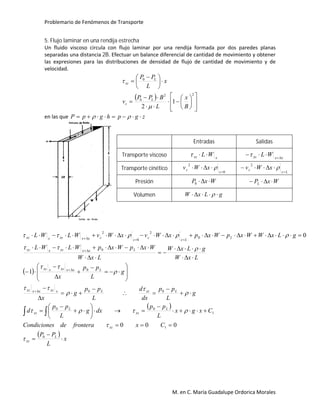 Problemario de Fenómenos de Transporte
M. en C. María Guadalupe Ordorica Morales
5. Flujo laminar en una rendija estrecha
Un fluido viscoso circula con flujo laminar por una rendija formada por dos paredes planas
separadas una distancia 2B. Efectuar un balance diferencial de cantidad de movimiento y obtener
las expresiones para las distribuciones de densidad de flujo de cantidad de movimiento y de
velocidad.
 























 

22
0
0
1
2 B
x
L
BPP
v
x
L
PP
L
z
L
xz


en las que zgphgpP  
 
 
 
x
L
PP
CxfronteradesCondicione
Cxgx
L
pp
dxg
L
pp
d
g
L
pp
dx
d
L
pp
g
x
g
L
pp
x
LxW
gLxW
LxW
WxpWxpWLWL
gLxWWxpWxpxWvxWvWLWL
L
xz
xz
L
xz
L
xz
LxzLxxzxxxz
Lxxxzxxz
Lxxxzxxz
L
Lz
z
z
zxxxzxxz















































0
1
1
00
00
0
0
0
2
0
2
000
1
0











Entradas Salidas
Transporte viscoso xxz WL xxxz WL 

Transporte cinético
0
2


z
z xWv 
Lz
z xWv

 2
Presión WxP 0 WxPL 
Volumen gLxW  
 