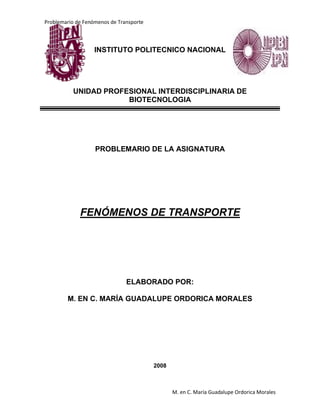 Problemario de Fenómenos de Transporte
M. en C. María Guadalupe Ordorica Morales
INSTITUTO POLITECNICO NACIONAL
UNIDAD PROFESIONAL INTERDISCIPLINARIA DE
BIOTECNOLOGIA
PROBLEMARIO DE LA ASIGNATURA
FENÓMENOS DE TRANSPORTE
ELABORADO POR:
M. EN C. MARÍA GUADALUPE ORDORICA MORALES
2008
 