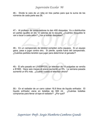 Supervisión Escolar 98
Supervisor: Profr. Sergio Humberto Camberos Grande
Zona
98
46.- Divide la cara de un reloj en tres partes para que la suma de los
números de cada parte sea 26.
47.- Al profesor de computadoras le dan 400 disquetes. Va a distribuirlos
en partes iguales en los 12 salones de la escuela. ¿Cuántos disquetes le
van a tocar a cada salón? ¿Van a sobrar disquetes?.
48.- En un campeonato de béisbol compiten ocho equipos. Si un equipo
gana, pasa a jugar contra otro. Si pierde, queda fuera del campeonato.
¿Cuántos partidos tendrán que jugar para determinar el ganador?
49.- El año pasado en LIVERPOOL un televisor de 19 pulgadas se vendía
a $1900. Hace seis meses el precio aumentó un 5%. La semana pasada
aumentó un 8% más. ¿Cuánto cuesta el televisor ahora?
50.- En el radiador de un carro caben 16.9 litros de líquido enfriador. El
líquido enfriador viene en botellas de 500 ml. ¿Cuántas botellas
comprarías para llenar al tope el radiador? ¿Por qué?
 
