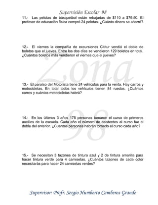Supervisión Escolar 98
Supervisor: Profr. Sergio Humberto Camberos Grande
Zona
98
11.- Las pelotas de básquetbol están rebajadas de $110 a $79.50. El
profesor de educación física compró 24 pelotas. ¿Cuánto dinero se ahorró?
12.- El viernes la compañía de excursiones Cititur vendió el doble de
boletos que el jueves. Entre los dos días se vendieron 129 boletos en total.
¿Cuántos boletos más vendieron el viernes que el jueves?
13.- El paraíso del Motorista tiene 24 vehículos para la venta. Hay carros y
motocicletas. En total todos los vehículos tienen 84 ruedas. ¿Cuántos
carros y cuántas motocicletas habrá?
14.- En los últimos 3 años 175 personas tomaron el curso de primeros
auxilios de la escuela. Cada año el número de asistentes al curso fue el
doble del anterior. ¿Cuántas personas habrán tomado el curso cada año?
15.- Se necesitan 3 tazones de tintura azul y 2 de tintura amarilla para
hacer tintura verde para 4 camisetas. ¿Cuántos tazones de cada color
necesitarás para hacer 24 camisetas verdes?
 