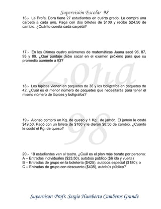 Supervisión Escolar 98
Supervisor: Profr. Sergio Humberto Camberos Grande
Zona
98
16.- La Profa. Dora tiene 27 estudiantes en cuarto grado. Le compra una
carpeta a cada uno. Paga con dos billetes de $100 y recibe $24.50 de
cambio. ¿Cuánto cuesta cada carpeta?
17.- En los últimos cuatro exámenes de matemáticas Juana sacó 96, 87,
93 y 89. ¿Qué puntaje debe sacar en el examen próximo para que su
promedio aumente a 93?
18.- Los lápices vienen en paquetes de 36 y los bolígrafos en paquetes de
42. ¿Cuál es el menor número de paquetes que necesitarás para tener el
mismo número de lápices y bolígrafos?
19.- Alonso compró un Kg. de queso y 1 Kg. de jamón. El jamón le costó
$49.50. Pagó con un billete de $100 y le dieron $8.50 de cambio. ¿Cuánto
le costó el Kg. de queso?
20.- 19 estudiantes van al teatro. ¿Cuál es el plan más barato por persona:
A – Entradas individuales ($23.50), autobús público ($6 ida y vuelta)
B – Entradas de grupo en la boletería ($425), autobús especial ($180); o
C – Entradas de grupo con descuento ($435), autobús público?
 