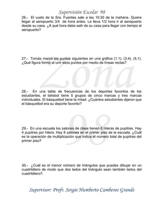 Supervisión Escolar 98
Supervisor: Profr. Sergio Humberto Camberos Grande
Zona
98
26.- El vuelo de la Sra. Fuentes sale a las 10:30 de la mañana. Quiere
llegar al aeropuerto 3/4 de hora antes. Le lleva 1/2 hora ir al aeropuerto
desde su casa. ¿A qué hora debe salir de su casa para llegar con tiempo al
aeropuerto?
27.- Tomás marcó los puntos siguientes en una gráfica (1,1), (3,4), (5,1).
¿Qué figura formó al unir esos puntos por medio de líneas rectas?
28.- En una tabla de frecuencias de los deportes favoritos de los
estudiantes, el béisbol tiene 5 grupos de cinco marcas y tres marcas
individuales. El básquetbol tiene la mitad. ¿Cuántos estudiantes dijeron que
el básquetbol era su deporte favorito?
29.- En una escuela los salones de clase tienen 6 hileras de pupitres. Hay
4 pupitres por hilera. Hay 8 salones en el primer piso de la escuela. ¿Cuál
es la operación de multiplicación que indica el número total de pupitres del
primer piso?
30.- ¿Cuál es el menor número de triángulos que puedes dibujar en un
cuadrilátero de modo que dos lados del triángulo sean también lados del
cuadrilátero?.
 