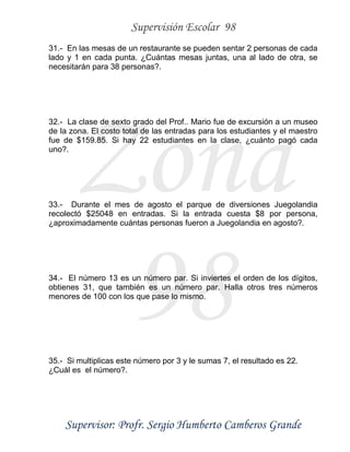 Supervisión Escolar 98
Supervisor: Profr. Sergio Humberto Camberos Grande
Zona
98
31.- En las mesas de un restaurante se pueden sentar 2 personas de cada
lado y 1 en cada punta. ¿Cuántas mesas juntas, una al lado de otra, se
necesitarán para 38 personas?.
32.- La clase de sexto grado del Prof.. Mario fue de excursión a un museo
de la zona. El costo total de las entradas para los estudiantes y el maestro
fue de $159.85. Si hay 22 estudiantes en la clase, ¿cuánto pagó cada
uno?.
33.- Durante el mes de agosto el parque de diversiones Juegolandia
recolectó $25048 en entradas. Si la entrada cuesta $8 por persona,
¿aproximadamente cuántas personas fueron a Juegolandia en agosto?.
34.- El número 13 es un número par. Si inviertes el orden de los dígitos,
obtienes 31, que también es un número par. Halla otros tres números
menores de 100 con los que pase lo mismo.
35.- Si multiplicas este número por 3 y le sumas 7, el resultado es 22.
¿Cuál es el número?.
 